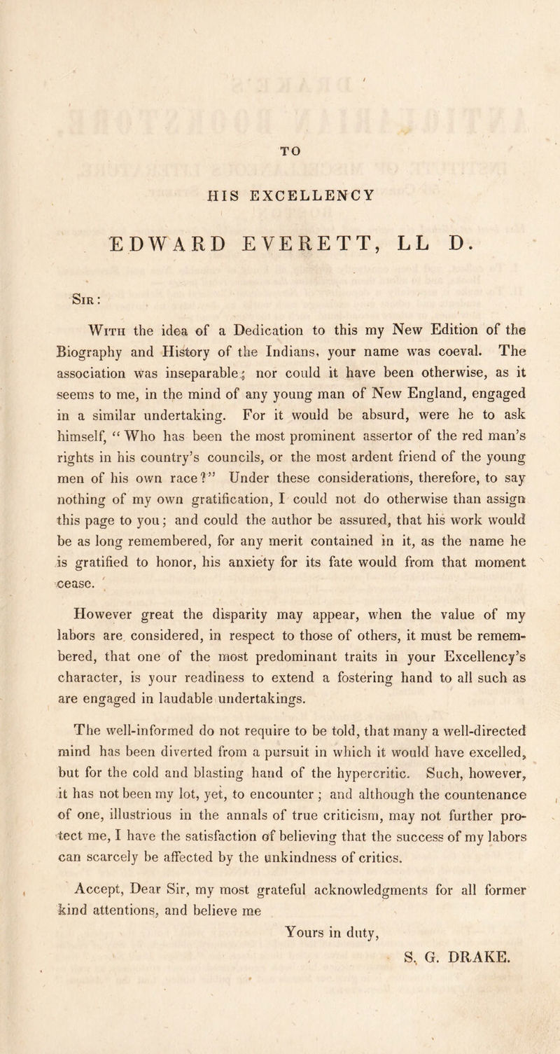 TO / HIS EXCELLENCY EDWARD EVERETT, LL D. Sir : With the idea of a Dedication to this my New Edition of the Biography and History of the Indians, your name was coeval. The association was inseparablenor could it have been otherwise, as it seems to me, in the mind of any young man of New England, engaged in a similar undertaking. For it would be absurd, were he to ask himself, “ Who has been the most prominent assertor of the red man’s rights in his country’s councils, or the most ardent friend of the young men of his own race?” Under these considerations, therefore, to say nothing of my own gratification, I could not do otherwise than assign this page to you; and could the author be assured, that his work would be as long remembered, for any merit contained in it, as the name he is gratified to honor, his anxiety for its fate would from that moment cease. However great the disparity may appear, when the value of my labors are considered, in respect to those of others, it must be remem- bered, that one of the most predominant traits in your Excellency’s character, is your readiness to extend a fostering hand to all such as are engaged in laudable undertakings. The well-informed do not require to be told, that many a well-directed mind has been diverted from a pursuit in which it would have excelled, but for the cold and blasting hand of the hypercritic. Such, however, it has not been my lot, yet, to encounter ; and although the countenance of one, illustrious in the annals of true criticism, may not further pro- tect me, I have the satisfaction of believing that the success of my labors can scarcely be affected by the unkindness of critics. Accept, Dear Sir, my most grateful acknowledgments for all former kind attentions, and believe me Yours in duty, S, G. DRAKE.