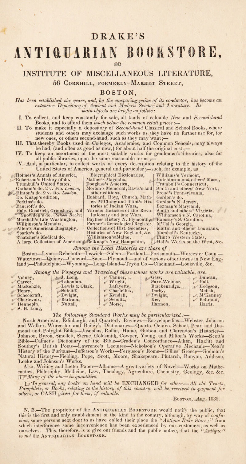 DRAKE’S ANTIftUARIAN BOOKSTORE, \ OR INSTITUTE OF MISCELLANEOUS LITERATURE, 56 CoRNHILL, FORMERLY MARRET STREET, BOSTON, Has been established six years, and, by the unsparing pains of its conductor, has become an extensive Depository of Ancient and Modern Science and 'Literature. Its main objects are brief y as follow: I. To collect, and keep constantly for saie, all kinds of valuable New and Second-hand Books, and to afford them much below the common retail prices;— II. To make it especially a depository of Second-hand Classical and School Books, where students and others may exchange such works as they have no further use for, for new ones, or others second-hand, such as they may want ;— III. That thereby Books used in Colleges, Academies, and Common Schools,-, may always be had, (and often as good as new,) for about half the original cost;— IV. To keep an assortment of the most suitable works for gentlemen’s libraries, also for all public libraries, upon the same reasonable terms;— V. And, in particular, to collect works of every description relating to the history of the United States of America, general and particular 3—such, for example, as Holmes’s Annats of America, 'Robertson’s History of do. Trumbull’s United States, Graham’s do. 2 v. 8vo. London, j^V-H in ton’s do. 2 v. 4to. London, Do. Knapp’s edition, Perkins’s do. Bancroft’s do. Hale, Goodrich, Grimshaw, and ^' snowden’s do. ('School Books) Marshall’s Life Washington, Wilkinson’s Memoirs, Allen’s American Biography, Sparks’s do. K •# Thatcher’s Medical do. Biographical Dictionaries, Mather’s Magnalia, Douglass’s America, Morton’s Memorial, Davis’s and other editions, Hubbard, Hoyt, Church, Math- er, M’Clung'and Flint’s His- tories of Indian Wars, Various Histories of the Revo- lutionary and late Wars, Baylies’ History N. Plymouth,j« Farmer’s Genealogical Register, Collections .of Hist. Societies, Williams’s Vermont, Hutchinson and others’ Mass., Trumbull’s Connecticut, Smith and others’ New York, Proud’s Pennsylvania, Gordon’s do. Gordon’s N. Jersey, Bozman’s Maryland, Smith and others’ Virginia. Williamson’s N. Carolina, Ramsay’s S. Carolina, M’Call’s Georgia, Martin and others’ Louisiana, Marshall’s Kentucky, Flint’s Western States, Hall’s Works on the West, &c. - Volney, • Long, Y Tanner, .^./Gass, Carver, Lahontan, / Wright, Saxe-Weimar, . Mackenzie, t Lewis & Clark, Lafayette, Brackenridge. Henry, ! Sutcliff, e Chastellux, Darby, Schoolcraft, ^Dwight, * Kendall, it Dwight, s Charlevoix, ( Bartrani, « Schultz, Ker, * Hennepin, Nuttall, v Morse, Harmon, * S. H. Long, Histories of New England, Ikc. Williamson’sAlaine, A large Collection of American^ Belknap’s New Hampshire, Among the Local Histories are those of Boston—Lynn—Rehoboth—Ipswich—Salem—Portland—Portsmouth—Worcester Coun.— Watertown—Qnincv—Concord—Saco—Plymouth—and of various other towns in New Eng- land Philadelphia—Wyoming—Long-Island-r-Tryon Co.—Cincinnati—Louisville, &c. Among the Voyages and Travds^of those whose works are valuable, are, — f Duncan, , Hall, f Hodgson, Melish, S-, M’Kenney r Beltrami, Harris. The following Standard Works may be particularized :— North American, Edinburgh, and Quarterly Reviews—Encyclopedias—Webster, Johnson and Walker. Worcester and Bailey’s Dictionaries—Quarto, Octavo, School, Pearl and Dia- mond and Polyglot Bibles-—Josephus, Rollin, Hume, Gibbon and Clarendon’s Histories'— Johnson, Byron, Smollett, Sterne, Goldsmith, Cowper, Young and Milton’s Works—Scott’s Bible—Calmet’s Dictionary of the Bible—Cruden’s Concordance—Aiken, Hazlitt and Southey’s British Poets—Lawrence’s Lectures—Nicholson’s Operative Mechanic—Neal’s History of the Puritans—Jefferson’s Works—Ferguson’s Rome—Gillies’ Greece—Godman’s Natural History—Fielding, Pope, Scott, Moore, Shakspeare, Plutarch, Runyan, Addison, Locke and Johnson’s Works. Also, Writing and Letter Paper—Albums—-A great variety of Novels—Works on Mathe- matics, Philosophy, Medicine, Law, Theology, Agriculture, Chemistry, Geology, &c. &c. ILfMany of the above in quantities. (O3In general, any books on hand will be EXCHANGED for others.—All old Tracts, Pampldets, or Books, relating to the history of this country, will be received in payment for others, or CASH given for them, if valuable. Boston, ,4&gvl836. N. B.—The proprietor of the Antiquarian Bookstore would notify the public, that this is the first and only establishment of the kind in the country, although, by way of confu- sion, some persons next door to us have called their place the 11 Antique Iioke Store;” from which interference some inconvenience has been experienced by our customers, as well as ourselves. This, therefore, is to give our friends and the public notice*, that the u Antique ” is not the Antiquarian Bookstore.