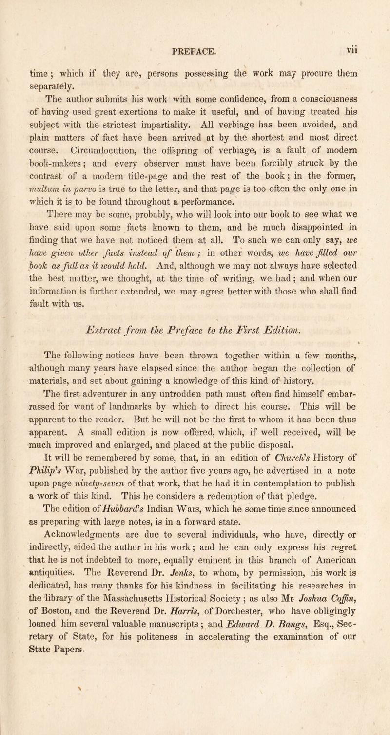 time ; which if they are, persons possessing the work may procure them separately. The author submits his work with some confidence, from a consciousness of having used great exertions to make it useful, and of having treated his subjept with the strictest impartiality. All verbiage has been avoided, and plain matters of fact have been arrived at by the shortest and most direct course. Circumlocution, the offspring of verbiage, is a fault of modem book-makers; and every observer must have been forcibly struck by the contrast of a modem title-page and the rest of the book ; in the former, multum in parvo is true to the letter, and that page is too often the only one in which it is to be found throughout a performance. There may be some, probably, who will look into our book to see what we have said upon some facts known to them, and be much disappointed in finding that we have not noticed them at all. To such we can only say, we have given other facts instead of them ; in other words, we have filed our hook as fidl as it would hold. And, although we may not always have selected the best matter, we thought, at the time of writing, we had; and when our information is further extended, we may agree better with those who shall find fault with us. Extract from the Preface to the First Edition, The following notices have been thrown together within a few months, although many years have elapsed since the author began the collection of materials, and set about gaining a knowledge of this kind of history. The first adventurer in any untrodden path must often find himself embar- rassed for want of landmarks by which to direct his course. This will be apparent to the reader. But he will not be the first to whom it has been thus apparent. A small edition is now offered, which, if well received, will be much improved and enlarged, and placed at the public disposal. It will be remembered by some, that, in an edition of Church's History of Philip's War, published by the author five years ago, he advertised in a note upon page ninety-seven of that work, that he had it in contemplation to publish a work of this kind. This he considers a redemption of that pledge. The edition of Hubbard's Indian Wars, which he some time since announced as preparing with large notes, is in a forward state. Acknowledgments are due to several individuals, who have, directly or indirectly, aided the author in his work; and he can only express his regret that he is not indebted to more, equally eminent in this branch of American antiquities. The Reverend Dr. Jenks, to whom, by permission, his work is dedicated, has many thanks for his kindness in facilitating his researches in the library of the Massachusetts Historical Society; as also Mr* Joshua Coffin, of Boston, and the Reverend Dr. Harris, of Dorchester, who have obligingly loaned him several valuable manuscripts ; and Edward D. Bangs, Esq., Sec- retary of State, for his politeness in accelerating the examination of our State Papers.