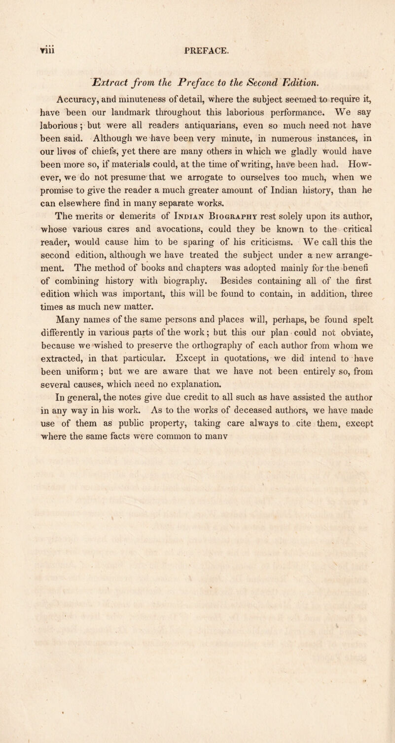 • • « Extract from the Preface to the Second Edition. Accuracy, and minuteness of detail, where the subject seemed to require it, have been our landmark throughout this laborious performance. We say laborious; but were all readers antiquarians, even so much need not have been said. Although we have been very minute, in numerous instances, in our lives of chiefs, yet there are many others in which we gladly would have been more so, if materials could, at the time of writing, have been had. How- ever, we do not presume that we arrogate to ourselves too much, when we promise to give the reader a much greater amount of Indian history, than he can elsewhere find in many separate works. The merits or demerits of Indian Biography rest solely upon its author, whose various cares and avocations, could they be known to the critical reader, would cause him to be sparing of his criticisms. We call this the second edition, although we have treated the subject under a new arrange- ment. The method of books and chapters was adopted mainly for the benefi of combining history with biography. Besides containing all of the first edition which was important, this will be found to contain, in addition, three times as much new matter. Many names of the same persons and places will, perhaps, be found spelt differently in various parts of the work; but this our plan could not obviate, because we wished to preserve the orthography of each author from whom we extracted, in that particular. Except in quotations, we did intend to have been uniform; but we are aware that we have not been entirely so, from several causes, which need no explanation. In general, the notes give due credit to all such as have assisted the author in any way in his work. As to the works of deceased authors, we have made use of them as public property, taking care always to cite them, except where the same facts were common to manv