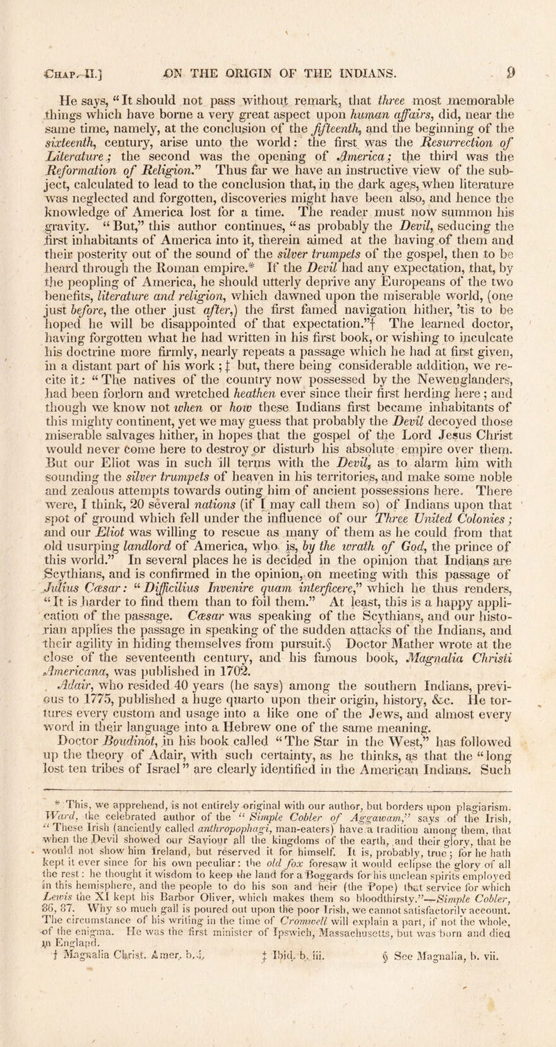 He says, “ It should not pass without remark, that three most memorable things which have borne a very great aspect upon human affairs, did, near the same time, namely, at the conclusion of the fifteenth,, and the beginning of the sixteenth, century, arise unto the world: the first was the Resurrection of Literature.; the second was the opening of America; the third was the Reformation of Religion.” Thus far we have an instructive view of the sub- ject, calculated to lead to the conclusion that, ip the dark ages, when literature was neglected and forgotten, discoveries might have been also, and hence the knowledge of America lost for a time. The reader’ must now summon his gravity. “But,” this author continues, “as probably the Devil, seducing the first inhabitants of America into it, therein aimed at the having of them and their posterity out of the sound of the silver trumpets of the gospel, then to be heard through the Roman empire.* If the Devil had any expectation, that, by the peopling of America, he should utterly deprive any Europeans of the two benefits, literature and religion, which dawned upon the miserable world, (one just before, the other just after,) the first famed navigation hither, ’tis to be hoped he will be disappointed of that expectation.”! The learned doctor, having forgotten what he had written in his first book, or wishing to inculcate his doctrine more firmly, nearly repeats a passage which he had at first given, in a distant part of his work ; I but, there being considerable addition, we re- cite it; “The natives of the country now possessed by the Ne wen glanders, had been forlorn and wretched heathen ever since their first herding here ; and though we know not ivhen or how these Indians first became inhabitants of this mighty continent, yet we may guess that probably the Devil decoyed those miserable salvages hither, in hopes that the gospel of the Lord Jesus Christ would never come here to destroy pr disturb his absolute empire over them. But our Eliot was in such ill terms with the Devil9 as to alarm him with sounding the silver trumpets of heaven in his territories, and make some noble and zealous attempts towards outing him of ancient possessions here. There were, I think, 20 several nations (if I may call them so) of Indians upon that spot of ground which fell under the influence of our Three United Colonies; and our Eliot was willing to rescue as many of them as he could from that old usurping landlord of America, who is, by the ivrath of God, the prince of this world.” In several places he is decided in the opinion that Indians are Scythians, and is confirmed in the opinion, on meeting with this passage of Julius Caesar: “ Diffcilius Invenire quam interficeref which he thus renders, “It is harder to find them than to foil them.” At least, this is a happy appli- cation of the passage. Caesar was speaking of the Scythians, and our histo- rian applies the passage in speaking of the sudden attacks of the Indians, and their agility in hiding themselves from pursuit.^ Doctor Mather wrote at the close of the seventeenth century, and his famous book, Magnolia Chrisii Americana, was published in 1702. Adair, who resided 40 years (he says) among the southern Indians, previ- ous to 1775, published a huge quarto upon their origin, history, &c. He tor- tures every custom and usage into a like one of the Jews, and almost every word in their language into a Hebrew one of the same meaning. Doctor Boudinot, in his book called “The Star in the West,” has followed up the theory of Adair, with such certainty, as he thinks, as that the “long lost ten tribes of Israel” are clearly identified in the American Indians. Such * This, we apprehend, is not entirely original with our author, hut borders upon plagiarism. Ward, the celebrated author of the “ Simple Cobler of Aggaivam,” says of the Irish, “ These Irish (anciently called anthropophagi, man-eaters) have a tradition among them, that when the Devil showed our Sayiour pll the kingdoms of the earth, and their glory, that he would not show him Ireland, but reserved it for himself. It is, probably, true 3 for he hath kept it ever since for his own peculiar: the old fox foresaw it would eclipse the glory of all the rest: he thought it wisdom to keep the land for a'Boggards for his unclean spirits emplo)'ed sn this hemisphere, and the people to do his son and heir (the Pope) that service for which Lewis the XI kept his Barbor Oliver, which makes them so b 1 oodthirsty.’7—Simple Cobler, 86, 87. Why so much gall is poured out upon the poor Irish, we cannot satisfactorily account. The circumstance of his writing in the time of Cromwell will explain a part, if not the whole, -of the enigma. He was the first minister of Ipswich, Massachusetts, but was born and died jp England.