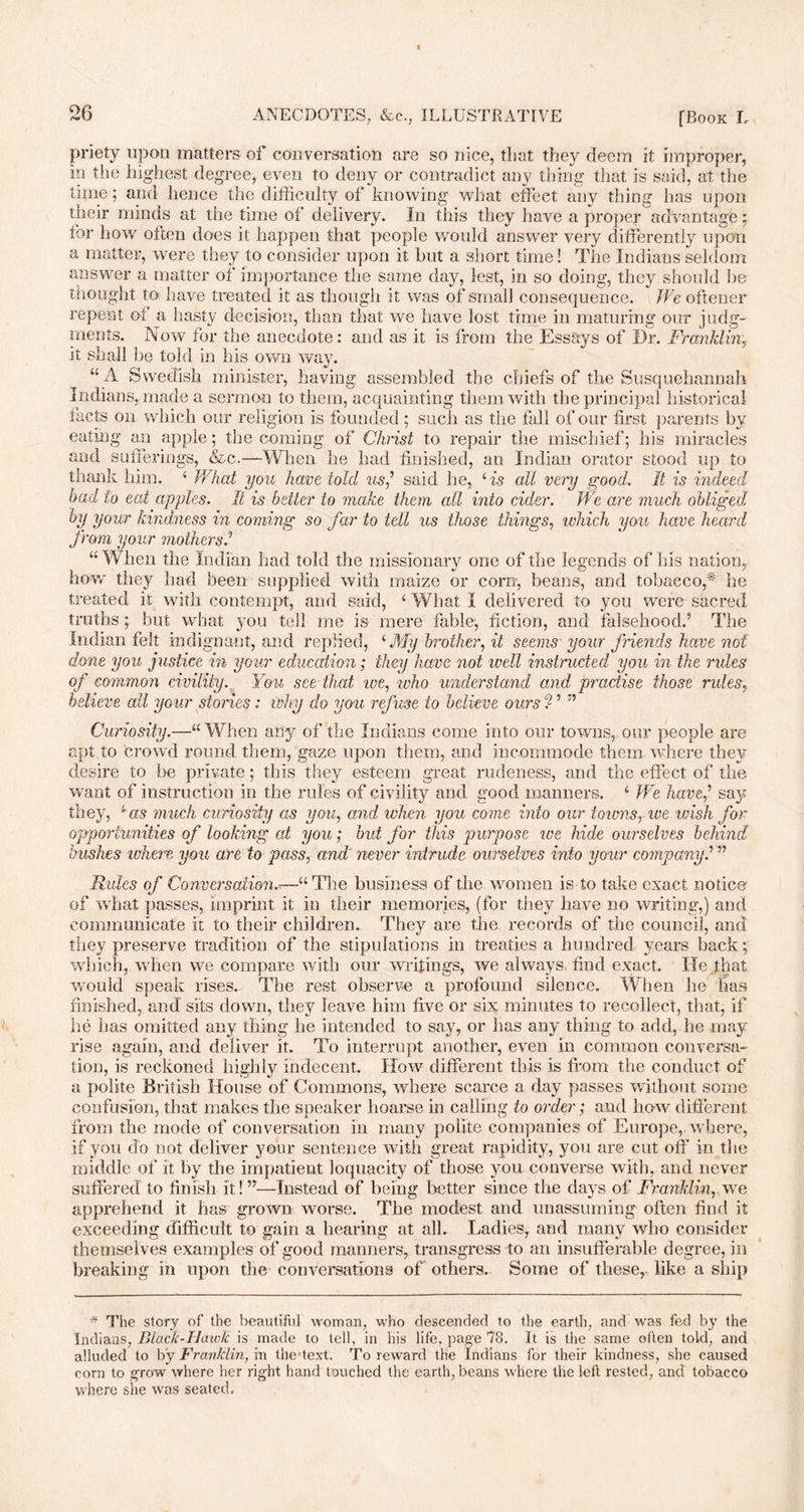 priety upon matters of conversation are so nice, that they deem it improper, in the highest degree, even to deny or contradict any thing that is said, at the time; and hence the difficulty of knowing what effect any thing has upon their minds at the time of delivery. In this they have a proper advantage; for how often does it happen that people would answer very differently upon a matter, were they to consider upon it but a short time! The Indians seldom answer a matter of importance the same day, lest, in so doing, they should he thought to have treated it as though it was of small consequence. We oftener repent of a hasty decision, than that we have lost time in maturing our judg- ments. Now for the anecdote: and as it is from the Essays of Dr. Franklin, it shall be told in his own way. “A Swedish minister, having assembled the chiefs of the Susquehannah Indians, made a sermon to them, acquainting them with the principal historical facts on which our religion is founded ; such as the fall of our first parents by eating an apple; the coming of Christ to repair the mischief; his miracles and sufferings, &c.—When he had finished, an Indian orator stood up to thank him. 4 What you have told us,’ said he, 4 is all very good It is indeed bad to eat apples. It is better to make them all into cider. We are much obliged, by your kindness in coming so far to tell us those things, which you hone heard from your mothers.’ “When the Indian had told the missionary one of the legends of his nation, how they had been supplied with maize or corn, beans, and tobacco,* he treated it with contempt, and said, 4 What I delivered to you were sacred truths; but what you tell me is mere fable; fiction, and falsehood.’ The Indian felt indignant, and replied, 4 My brother, it seems your friends have not done you justice in your education; they have not well instructed you in the rides of common civility. You see that ive, who understand and practise those rules, believe all your stories: why do you refuse to believe ours ? ’ ” Curiosity.—44 When ally of the Indians come into our towns, our people are apt to crowd round them, gaze upon them, and incommode them where they desire to be private; this they esteem great rudeness, and the effect of the want of instruction in the rules of civility and good manners. 4 We have,’ say they, '‘ as much curiosity as you, and when you come into our towns, we wish for opportunities of looking at you; but for this purpose we hide ourselves behind bushes where you are to pass, and' never intrude ourselves into your companyi ” Rules of Conversation.=—“The business of the women is to take exact notice of what passes, imprint it in their memories, (for they have no writing,) and communicate it to their children. They are the records of the council, and they preserve tradition of the stipulations in treaties a hundred years back; which, when we compare with our writings, we always, find exact. He that would speak rises. The rest observe a profound silence. When he lias finished, and sits down, they leave him five or six minutes to recollect, that, if he has omitted any thing he intended to say, or has any thing to add, he may rise again, and deliver it. To interrupt another, even in common conversa- tion, is reckoned highly indecent. How different this is from the conduct of a polite British House of Commons, where scarce a day passes without some confusion, that makes the speaker hoarse in calling to order; and how different from the mode of conversation in many polite companies of Europe, where, if you do not deliver your sentence with great rapidity, you are cut off in the middle of it by the impatient loquacity of those you converse with, and never suffered to finish it!”—Instead of being better since the days of Franklin,,we apprehend it has grown worse. The modest and unassuming often find it exceeding difficult to gain a bearing at all. Ladies, and many who consider themselves examples of good manners, transgress to an insufferable degree, in breaking in upon the conversations of' others. Some of these, like a ship * The story of the beautiful woman, who descended to the earth, and was fed by the Indians, Black-Hawk is made to tell, in his life, page 78. It is the same often told, and alluded to by Franklin, in the-text. To reward the Indians for their kindness, she caused corn to grow where her right hand touched the earth, beans where the left rested, and tobacco where she was seated.