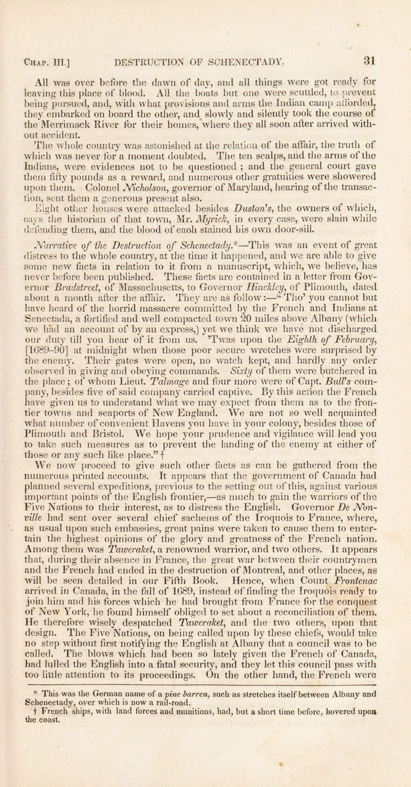 All was over before the dawn of day, and all things were got ready for leaving this place of blood. All the boats but one were scuttled, to prevent being pursued, and, with what provisions and arms the Indian camp afforded, they embarked on board the other, and slowly and silently took the course of the Merrimack River for their homes, where they all soon after arrived with- out accident. The whole country was astonished at the relation of the affair, the truth of which was never for a moment doubted. The ten scalps, and the arms of the Indians, were evidences not to be questioned ; and the general court gave them fifty pounds as a reward, and numerous other gratuities were showered upon them. Colonel Nicholson, governor of Maryland, hearing of the transac- tion, sent them a generous present also. Eight other houses were attacked besides Huston's, the owners of which, says the historian of that town, Mr. Myrick, in every case, were slain while defending them, and the blood of each stained his own door-sill. Narrative of the Destruction of Schenectady,#—This was an event of great distress to the whole country, at the time it happened, and we are able to give some new facts in relation to it from a manuscript, which, we believe, has never before been published. These facts are contained in a letter from Gov- ernor Bradstreet, of Massachusetts, to Governor Hinckley, of Plimouth, dated about a month after the affair. They are as follow:—“ Tho’ you cannot but have heard of the horrid massacre committed by the French and Indians at Senectada, a fortified and well compacted town 20 miles above Albany (which we had an account of by an express,) yet we think we have not discharged our duty till you hear of it from us. ’Twas upon the Eighth of February, [1689-90] at midnight when those poor secure wretches were surprised by the enemy. Their gates were open, no watch kept, and hardly any order observed in giving and obeying commands. Sixty of them were butchered in the place ; of' whom Lieut. Talmage and four more were of Capt. Bull's com- pany, besides five of said company carried captive. By this action the French have given us to understand what we may expect from them as to the fron- tier towns and seaports of New England. We are not so well acquainted what number of convenient Havens you have in your colony, besides those of Plimouth and Bristol. We hope your prudence and vigilance will lead you to take such measures as to prevent the landing of the enemy at either of those or any such like place.” f We now proceed to give such other facts as can be gathered from the numerous printed accounts. It appears that the government of Canada had planned several expeditions, previous to the setting cut of this, against various important points of the English frontier,—as much to gain the warriors of the Five Nations to their interest, as to distress the English. Governor De Non- ville had sent over several chief sachems of the Iroquois to France, where, as usual upon such embassies, great pains were taken to cause them to enter- tain the highest opinions of the glory and greatness of the French nation. Among them was Taweraket, a renowned warrior, and two others. It appears that, during their absence in France, the great war between their countrymen and the French had ended in the destruction of Montreal, and other places, as will be seen detailed in our Fifth Book. Hence, when Count Frontenac arrived in Canada, in the fall of 1689, instead of finding the Iroquois ready to join him and his forces which he had brought from France for the conquest of New York, he found himself obliged to set about a reconciliation of them. He therefore wisely despatched Taweraket, and the two others, upon that design. The Five Nations, on being called upon by these chiefs, would take no step without first notifying the English at Albany that a council was to be called. The blows which had been so lately given the French of Canada, had lulled the English into a fatal security, and they let this council pass with too little attention to its proceedings. On the other hand, the French were * This was the German name of a pine barren, such as stretches itself between Albany and Schenectady, over which is now a rail-road. f French ships, with land forces and munitions, had, but a short time before, hovered upon the coast.