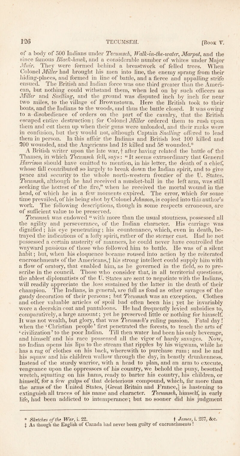 ot a body of 500 Indians under Tecumseh, TValk-in-the-water, Mar pot, and the since famous Black-hawli, and a considerable number of whites under Major Muir. They were formed behind a breastwork of felled trees. When Colonel Miller had brought his men into line, the enemy sprang from their hiding-places, and formed in line of battle, and a tierce and appalling strife ensued. The British and Indian force was one third greater than the Ameri- can, but nothing could withstand them, when led on by such officers as Miller and Si idling, and the ground was disputed inch by inch for near two miles, to the village of Brownstown. Here the British took to their boats, and the Indians to the woods, and thus the battle closed. It was owing to a'disobedience of orders on the part of the cavalry, that the British escaped entire destruction; for Colonel Miller ordered them to rush upon them arid cut them up when their guns were unloaded, and their ranks were in confusion, but they would not, although Captain Snelling offered to lead them in person. In this affair the Indians and British lost 100 killed and 200 wounded, and the Americans had 18 killed and 58 wounded A A British writer upon the late war, f after having related the battle of the Thames, in which Tecumseh fell, says: “It seems extraordinary that General Harrison should have omitted to mention, in his letter, the death of a chief, whose tail contributed so largely to break down the Indian spirit, and to give peace and security to the whole north-western frontier of the U. States. Tecumseh, although he had received a musket-ball in the left arm, was still seeking the hottest of the fire,” when he received the mortal wound in the head, of which he in a few moments expired. The error, which for some time prevailed, of his being shot by Colonel Johnson, is copied into this author’s work. The following descriptions, though in some respects erroneous, are of sufficient value to be preserved. Tecumseh was endowed “with more than the usual stoutness, possessed all the agility and perseverance, of the Indian character. His carriage was dignified ; his eye penetrating; his countenance, which, even in death, be- trayed the indications of a lofty spirit, rather of the sterner cast. Had he not possessed a certain austerity of manners, he could never have controlled the wayward passions of those who followed him to battle. He was of a silent habit; but, when his eloquence became roused into action by the reiterated encroachments of the Americans,! his strong intellect could supply him with a flow of oratory, that enabled him, as he governed in the held, so to pre- scribe in the council. Those who consider that, in all territorial questions, the ablest diplomatists of the U. States are sent to negotiate with the Indians, will readily appreciate the loss sustained by the latter in the death of their champion. The Indians, in general, are full as fond as other savages of the gaudy decoration of their persons; but Tecumseh was an exception. Clothes and other valuable articles of spoil had often been his; yet he invariably wore a deerskin coat and pantaloons. He had frequently levied subsidies to, comparatively, a large amount; yet he preserved little or nothing for himself. It was not wealth, but glory, that was Tecumseh's ruling passion. Fatal day ! when the ‘Christian people’ first penetrated the forests, to teach the arts of ‘ civilization ’ to the poor Indian. Till then water had been his only beverage, and himself and his race possessed all the vigor of hardy savages. Now, no Indian opens his lips to the stream that ripples by his wigwam, while he has a rag of clothes on his back, wherewith to purchase rum; and he and his squaw and his children wallow through the day, in beastly drunkenness. Instead of the sturdy warrior, with a head to plan, and an arm to execute, vengeance upon the oppressors of his country, we behold the puny, besotted wretch, squatting on his hams, ready to barter his country, his children, or himself; for a few gulps of that deleterious compound, which, far more than the arms of the United States, [Great Britain and France,] is hastening to extinguish all traces of his name and character. Tecumseh, himself, in early life, had been addicted to intemperance; but no sooner did his judgment * Sketches of the War, i. 22. f James, i. 287, &c. f As though the English of Canada had never been guilty of encroachments !