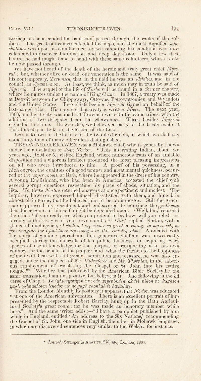 carriage, as he ascended the bank and passed through the ranks of the sol- diers. The greatest firmness attended his steps, and the most dignified non- chalance was upon his countenance, notwithstanding his condition was now calculated to discover humiliation and deep depression. Only a few days before, he had fought hand to hand with these same volunteers, whose ranks he now passed through. We have not heard of the death of the heroic and truly great chief Myee- rah ; but, whether alive or dead, our veneration is the same. It was said of his contemporary, Tecumseh, that in the field he was an Achilles, and in the council an Agamemnon. At least, we think, as much may in truth be said of Myeerah. The sequel of the life of Tarhe will be found in a former chapter, where he figures under the name of King Crane. In 1807, a treaty was made at Detroit between the Chippeways, Ottowas, Pottowattomies and Wyandots and the United States. Two chiefs besides Myeerah signed on behalf of the last-named tribe. His name to that treaty is written Miere. The next year, 1808, another treaty was made at Brownstown with the same tribes, with the addition of two delegates from the Shawanees. Three besides Myeerah signed at this time. He was also, we believe, a party to the treaty made at Fort Industry in 1805, on the Miami of the Lake. Less is known of the history of the two next chiefs, of which we shall say something, than of many others less distinguished. TEYONINHOKERAWEN was a Mohawk chief, who is generally known under the appellation of John JYorton. 44 This interesting Indian, about two years ago, [1804 or 5,] visited England, where numerous traits of an amiable disposition and a vigorous intellect produced the most pleasing impressions on all who were introduced to him. A proof of his possessing, in a high degree, the qualities of a good temper and great mental quickness, occur- red at the upper rooms, at Bath, where he appeared in the dress of his country. A young Englishman, who had been in America, accosted the chief with several abrupt questions respecting his place of abode, situation, and the like. To these Norton returned answers at once pertinent and modest. The inquirer, however, expressed himself dissatisfied with them, and hinted, in almost plain terms, that he believed him to be an impostor. Still the Amer- ican suppressed his resentment, and endeavored to convince the gentleman that this account of himself might be depended upon. 4 Well, but,’ returned the other, ‘ if you really are what you pretend to be, how will you relish re- turning to the savages of your own country ? ’ 4 Sir’ replied Norton, with a glance of intelligence, 41 shall not experience so great a change in my society as you imagine, for I find there are savages in this country also.’ Animated with the spirit of genuine patriotism, this generous chieftain was unweariedly occupied, during the intervals of his public business, in acquiring every species of useful knowledge, for the purpose of transporting it to his own country, for the benefit of his people; and what the friends to the happiness of men will hear with still greater admiration and pleasure, he was also en- gaged, under the auspices of Mr. Wilberfiorce and Mr. Thornton, in the labori- ous employment of translating the Gospel of St. John into his native tongue.”*' Whether that published by the American Bible Society be the same translation, I am not positive, but believe it is. The following is the 3d verse of Chap. i. Yorighwagwegon ne rode iveyenbkden, ok tsi nikon ne kaghson yagh oghnahhoten teyodon ne ne yagh raonhah te hayadare. From the London Monthly Repository it appears, that Noiion was educated 44at one of the American universities. There is an excellent portrait of him presented by the respectable Robert Barclay, hung up in the Bath Agricul- tural Society’s great room; for he was made an honorary member while here.” And the same writer adds:—441 have a pamphlet published by him while in England, entitled 4 An address to the Six Nations,’ recommending the Gospel of St. John, one side in English, the other in Mohawk language, in which are discovered sentences very similar to the Welsh ; for instance, * JansonTs Stranger in America, 273, 4to, London, 1807.