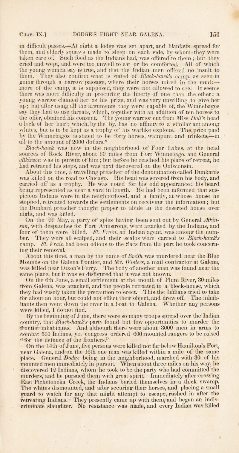 in difficult passes.—At night a lodge Was set apart, and blankets spread for them, and elderly squaws made to sleep on each side, hy whom they were taken care of. Such food as the Indians had, was offered to them ; but they cried and wept, and were too unwell to eat or be comforted. All of which the young women say is true, and that the Indian men offered no insult to them. They also confirm what is stated of Black-hawk’s camp, as seen in going through a narrow passage, where their horses mired in the mud:— more of the camp, it is supposed, they were not allowed to see. It seems there was more difficulty in procuring the liberty of one than the other: a young warrior claimed her as his prize, and was very unwilling to give her up; but after using all the arguments they were capable of, the Winnebagos say they had to use threats, which, together with an addition of ten horses to the oiler, obtained his consent. The young warrior cut from Miss Hall’s head a lock of her hair; which, by the by, has no affinity to a similar act among whites, hut is to be kept as a trophy of his warlike exploits. The price paid by the Winnebagos is stated to he forty horses, wampum and trinkets,—in all to the amount of 2000 dollars.” Black-hawk was now in the neighborhood of Four Lakes, at the head sources of Rock River, about 00 miles from Fort Winnebago, and General Atkinson was in pursuit of him; but before he reached his place of retreat, he had retraced his steps, and was next discovered on the Guisconsin. About this time, a travelling preacher of the denomination called Dunkards was killed on the road to Chicago. His head was severed from his body, and carried off as a trophy. He was noted for his odd appearance; his beard being represented as near a yard in length. He had been informed that sus- picious Indians were in the neighborhood, and a family, at whose house he stopped, retreated towards the settlements on receiving the information; but the Dunkard preacher thought proper to abide in the deserted house over night, and was killed. On the 22 May, a party of spies having been sent out by General Atkin- son, with despatches for Fort Armstrong, were attacked by the Indians, and four of them were killed. St Brain, an Indian agent, was among the num- ber. They were all scalped, and their scalps were carried to Black-hawk’s camp. St. Brain had been odious to the Sacs from the part he took concern- ing their removal. About this time, a man by the name of Smith was murdered near the Blue Mounds on the Galena frontier, and Mr. Winters, a mail contractor at Galena, was killed near Dixon’s Ferry. The body of another man was found near the same place, but it was so disfigured that it was not known. On the 6th June, a small settlement at the mouth of Plum River, 30 miles from Galena, was attacked, and the people retreated to a block-house, which they had wisely taken the precaution to erect. This the Indians tried to take for about an hour, but could not effect their object, and drew off. The inhab- itants then went down the river in a boat to Galena. Whether any persons were killed, I do not find. By the beginning of June, there were so many troops spread over the Indian country, that Black-hawk’s party found but few opportunities to murder the frontier inhabitants. And although there were about 3000 men in arms to combat 500 Indians, yet congress ordered 600 mounted rangers to be raised “for the defence of the frontiers.” On the 14th of June, five persons were killed not far below Hamilton’s Fort, near Galena, and on the 16th one man was killed within a mile of the same place. General Dodge being in the neighborhood, marched with 30 of his mounted men immediately in pursuit. When about three miles on his way, he discovered 12 Indians, whom he took to be the party who had committed the murders, and he pursued them with great spirit. Immediately after crossing East Pichetoneka Creek, the Indians buried themselves in a thick swamp. The whites dismounted, and after securing their horses, and placing a small guard to watch for any that might attempt to escape, rushed in after the retreating Indians. They presently came up with them, and began an indis- criminate slaughter. No resistance was made, and every Indian was killed