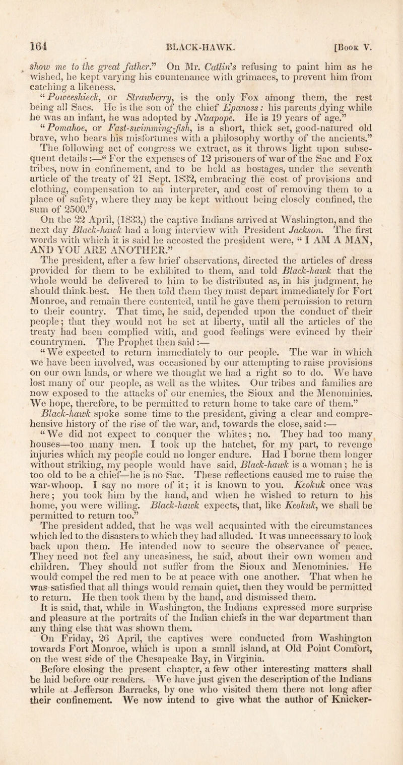 show me to the great father.” On Mr. Catlings refusing to paint him as he wished, he kept varying his countenance with grimaces, to prevent him from catching a likeness. “ Powceshieck, or Strawberry, is the only Fox among them, the rest being all Sacs. He is the son of the chief Epanoss: his parents dying while he was an infant, he was adopted by JYaapope. He is 19 years of age.” “ Pomahoe, or Fast-swimming-fish, is a short, thick set, good-natured old brave, who bears his misfortunes with a philosophy worthy of the ancients.” The following act of congress we extract, as it throws light upon subse- quent details :—“ For the expenses of 12 prisoners of war of the Sac and Fox tribes, now in confinement, and to be held as hostages, under the seventh article of the treaty of 21 Sept. 1832, embracing the cost of provisions and clothing, compensation to an interpreter, and cost of removing them to a place of safety, where they may be kept without being closely confined, the sum of 2500.” On the 22 April, (1833,) the captive Indians arrived at Washington, and the next day Black-hawk had a long interview with President Jackson. The first words with which it is said he accosted the president were, “ I AM A MAN, AND YOU ARE ANOTHER.” The president, after a few brief observations, directed the articles of dress provided for them to be exhibited to them, and told Black-hawk that the whole would be delivered to him to be distributed as, in his judgment, he should think best. He then told them they must depart immediately for Fort Monroe, and remain there contented, until he gave them permission to return to their country. That time, he said, depended upon the conduct of their people; that they would not be set at liberty, until all the articles of the treaty had been complied with, and good feelings were evinced by their countrymen. The Prophet then said :— “ We expected to return immediately to our people. The war in which we have been involved, was occasioned by our attempting to raise provisions on our own lands, or where we thought we had a right so to do. We have lost many of our people, as well as the whites. Our tribes and families are now exposed to the attacks of our enemies, the Sioux and the Menominies. We hope, therefore, to be permitted to return home to take care of them.” Black-hawk spoke some time to the president, giving a clear and compre- hensive history of the rise of the war, and, towards the close, said:— “We did not expect to conquer the whites; no. They had too many houses—too many men. I took up the hatchet, for my part, to revenge injuries which my people could no longer endure. Had I borne them longer without striking, my people would have said, Black-hawk is a woman ; he is too old to be a chief—he is no Sac. These reflections caused me to raise the war-whoop. I say no more of it; it is known to you. Keokuk once was here; you took him by the hand, and when he wished to return to his home, you were willing. Black-hawk expects, that, like Keokuk, we shall be permitted to return too.” The president added, that he was well acquainted with the circumstances which led to the disasters to which they had alluded. It was unnecessary to look back upon them. He intended now to secure the observance of peace. They need not feel any uneasiness, he said, about their own women and children. They should not suffer from the Sioux and Menominies. He would compel the red men to be at peace with one another. That when he was satisfied that all things would remain quiet, then they would be permitted to return. He then took them by the hand, and dismissed them. It is said, that, while in Washington, the Indians expressed more surprise and pleasure at the portraits of the Indian chiefs in the war department than any thing else that was shown them. On Friday, 26 April, the captives were conducted from Washington towards Fort Monroe, which is upon a small island, at Old Point Comfort, on the west side of the Chesapeake Bay, in Virginia. Before closing the present chapter, a few other interesting matters shall be laid before our readers. We have just given the description of the Indians while at Jefferson Barracks, by one who visited them there not long after their confinement. We now intend to give what the author of Knicker-