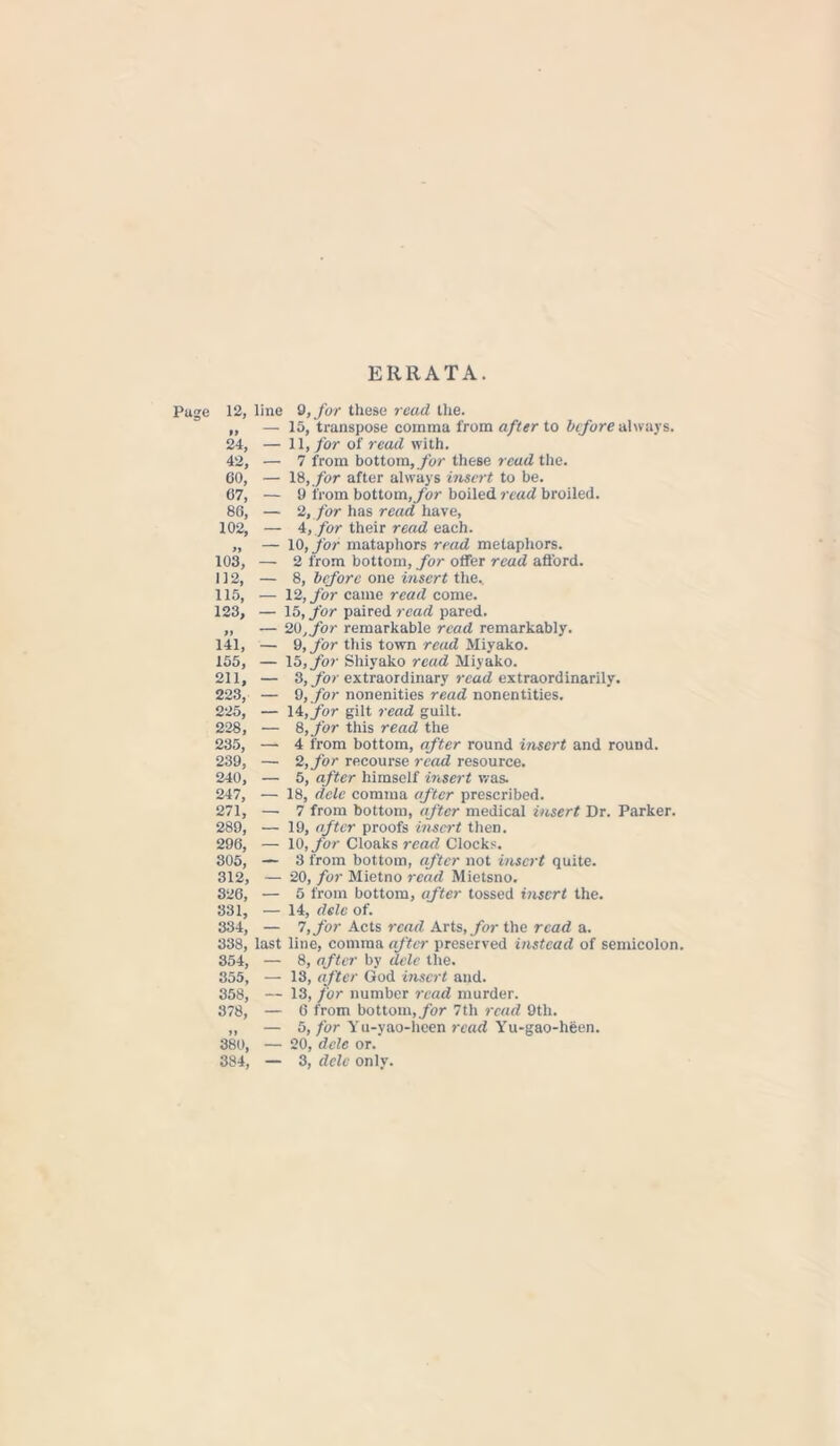 ERRATA. Page 12, line 9, for these read the. ,, — 15, transpose comma from after to before always. 24, — 11, for of read with. 42, — 7 from bottom, for these read the. 60, — 18, /br after always insert to be. 07, — 9 from bottom, for boiled read broiled. 86, — 2, for has read have, 102, — 4,for their read each. „ — 10, for mataphors read metaphors. 103, — 2 from bottom, for offer read afford. 112, — 8, before one insert the.. 115, — 12, for came read come. 123, — 15, for paired read pared. ,, — 20,for remarkable read remarkably. 141, — 9, for this town read Miyako. 155, — 15, for Shiyako read Miyako. 211, — 3, for extraordinary read extraordinarily. 223, — 9,jfor nonenities read nonentities. 225, — 14, for gilt read guilt. 228, — 8,for this read the 235, — 4 from bottom, after round insert and round. 239, — 2, for recourse read resource. 240, — 5, after himself insert was. 247, — 18, dele comma after prescribed. 271, — 7 from bottom, after medical insert Dr. Parker. 289, — 19, after proofs insert then. 296, — 10, for Cloaks read Clocks. 305, — 3 from bottom, after not insert quite. 312, — 20, for Mietno read Mietsno. 326, — 5 from bottom, after tossed insert the. 331, — 14, dele of. 334, — 7, for Acts read Arts, for the read a. 338, last line, comma after preserved instead of semicolon. 354, — 8, after by dele the. 355, — 13, after God insert and. 358, — 13, for number read murder. 378, — 6 from bottom, for 7th read 9tli. ,, — 5, for Yu-yao-heen read Yu-gao-heen. 380, — 20, dele or.
