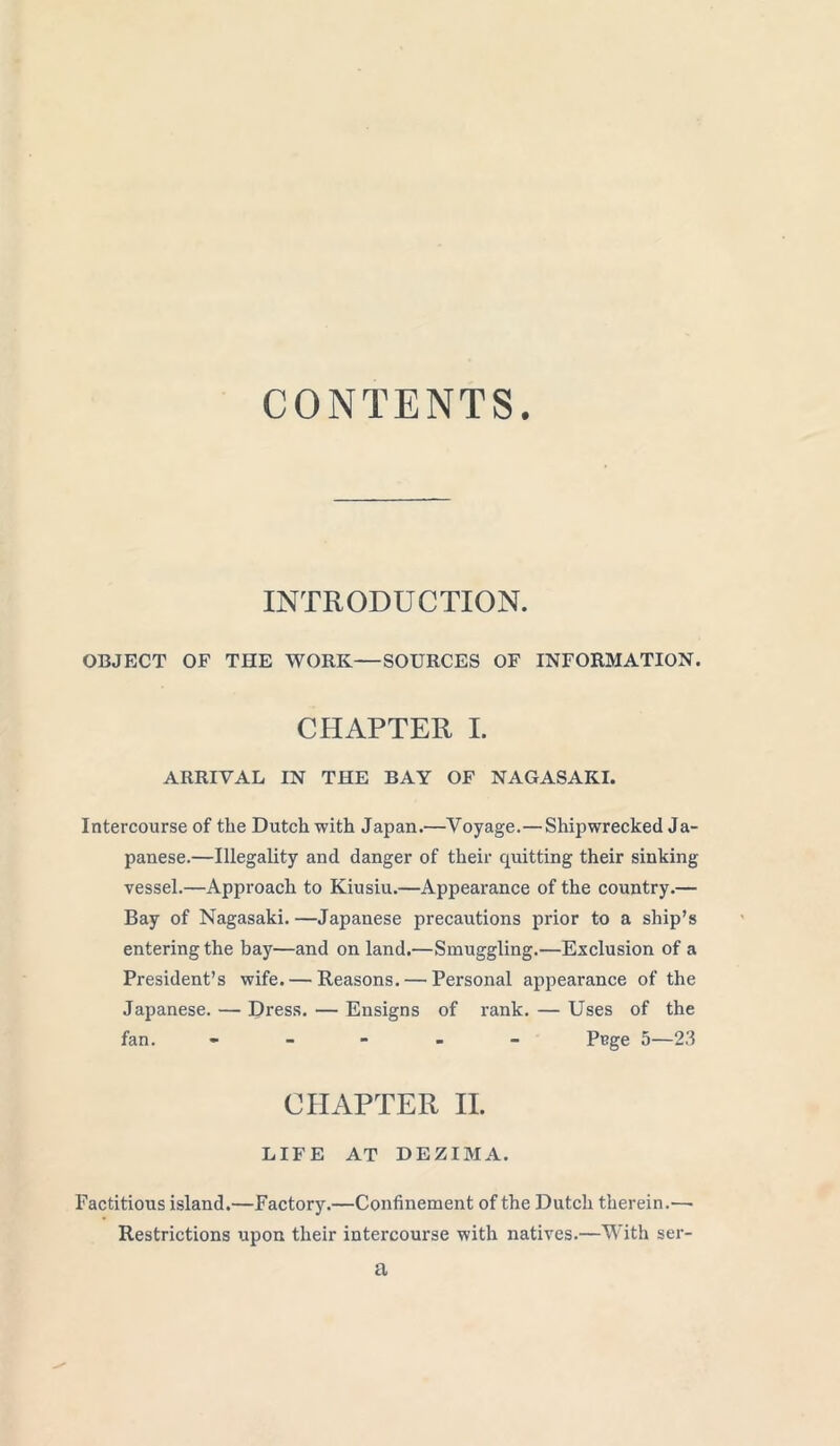 CONTENTS. INTRODUCTION. OBJECT OF THE WORK—SOURCES OF INFORMATION. CHAPTER I. ARRIVAL IN THE BAY OF NAGASAKI. Intercourse of the Dutch with Japan.—Voyage.—Shipwrecked Ja- panese.—Illegality and danger of their quitting their sinking vessel.—Approach to Kiusiu.—Appearance of the country.— Bay of Nagasaki. —Japanese precautions prior to a ship’s entering the bay—and on land.—Smuggling.—Exclusion of a President’s wife. — Reasons. — Personal appearance of the Japanese. — Dress. — Ensigns of rank. — Uses of the fan. - Pnge 5—23 CHAPTER II. LIFE AT DEZIMA. Factitious island.—Factory.—Confinement of the Dutch therein.— Restrictions upon their intercourse with natives.—With ser-