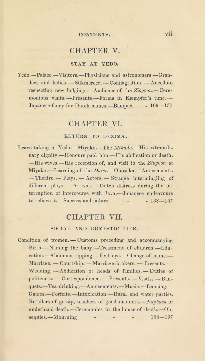 CHAPTER Y. STAY AT YEDO. Yedo.—Palace.—Visitors.—Physicians and astronomers.—Gran- dees and ladies. — Silkmercer. — Conflagration. — Anecdote respecting new lodgings.—Audience of the Ziogoon.—Cere- monious visits.—Presents.—Forms in Kaempfer’s time.— Japanese fancy for Dutch names.—Banquet - 109—137 CHAPTER VI. RETURN TO DEZIMA. Leave-taking at Yedo.—Miyako.—The Mikado.—His extraordi- nary dignity.—Honours paid him.—His abdication or death. —His wives.—His reception of, and visit to the Ziogoon ac Miyako.—Learning of the Dairi.—Ohosaka.—Amusements. —Theatre.— Plays. — Actors.— Strange intermingling of different plays. — Arrival. — Dutch distress during the in- terruption of intercourse with Java.—Japanese endeavours to relieve it.—Success and failure - - 138—167 CHAPTER VII. SOCIAL AND DOMESTIC LIFE. Condition of women. — Customs preceding and accompanying Birth.—Naming the baby.—Treatment of children.—Edu- cation.—Abdomen ripping.—Evil eye.—Change of name.— Marriage. —Courtship. —Marriage-brokers. — Presents. — Wedding.—Abdication of heads of families. — Duties of politeness. — Correspondence. — Presents. —Visits. — Ban- quets.—Tea-drinking.—Amusements. —Music. —Dancing. — Games.—Forfeits.—Intoxication.—Rural and water parties. Retailers of gossip, teachers of good manners.—Nayboen or underhand death.—Ceremonies in the house of death.— Ob- sequies.—Mourning - 163—197