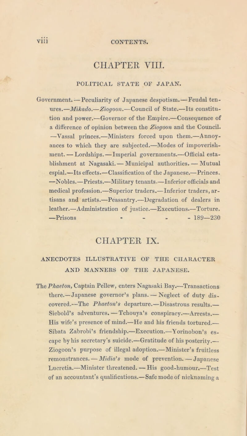 CHAPTER VIII. POLITICAL STATE OF JAPAN. Government. — Peculiarity of Japanese despotism. — Feudal ten- ures.—Mikado.—Ziogoon.—Council of State.—Its constitu- tion and power.—Governor of tlie Empire.—Consequence of a difference of opinion between the Ziogoon and the Council. —Vassal princes.—Ministers forced upon them.—Annoy- ances to which they are subjected.—Modes of impoverish- ment.— Lordships.—Imperial governments.—Official esta- blishment at Nagasaki. — Municipal authorities. — Mutual espial.—Its effects.—Classification of the Japanese.—Princes. —Nobles.—Priests.—Military tenants.—Inferior officials and medical profession.—Superior traders.—Inferior traders, ar- tisans and artists.—Peasantry.—Degradation of dealers in leather.—Administration of justice.—Executions.—Torture. —Prisons - 189—230 CHAPTER IX. ANECDOTES ILLUSTRATIVE OF THE CHARACTER AND MANNERS OF THE JAPANESE. The Phaeton, Captain Pellew, enters Nagasaki Bay.—Transactions there.—Japanese governor’s plans. — Neglect of duty dis- covered.—The Phaeton's departure.—Disastrous results.— Siebold’s adventures. — Tchouya’s conspiracy.—Arrests.— His wife’s presence of mind.—He and his friends tortured.— Sibata Zabrobi’s friendship.—Execution.—Yorinobon’s es- cape by his secretary's suicide.—Gratitude of his posterity.— Ziogoon’s purpose of illegal adoption.—Minister’s fruitless remonstrances. — Midia's mode of prevention. — Japanese Lucretia.—Minister threatened. — His good-humour.—Test of an accountant’s qualifications.—Safe mode of nicknaming a
