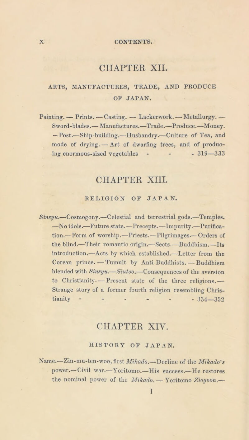 CHAPTER XII. ARTS, MANUFACTURES, TRADE, AND PRODUCE OF JAPAN. Painting. — Prints. — Casting. — Lackerwork. — Metallurgy. — Sword-blades.— Manufactures.—Trade.—Produce.—Money. —Post.—Ship-building.—Husbandry.—Culture of Tea, and mode of drying, — Art of dwarfing trees, and of produc- ing enormous-sized vegetables - 319—333 CHAPTER XIII. RELIGION OF JAPAN. Sinsyu.—Cosmogony.—Celestial and terrestrial gods.—Temples. —No idols.—Future state.—Precepts.—Impurity.—Purifica- tion.—Form of worship.—Priests.—Pilgrimages.-—Orders of the blind.—Their romantic origin.—Sects.—Buddhism.—Its introduction.—Acts by which established.—Letter from the Corean prince.—Tumult by Anti-Buddhists. — Buddhism blended with Sinsyu.—Siutoo.—Consequences of the aversion to Christianity. — Present state of the three religions.— Strange story of a former fourth religion resembling Chris- tianity 334—352 CHAPTER XIY. HISTORY OF JAPAN. Name.—Zin-mu-ten-woo, first Mikado.—Decline of the Mikado's power.— Civil war.—Yoritomo.—His success.—He restores the nominal power of the Mikado. — Yoritomo Ziogoon.— I