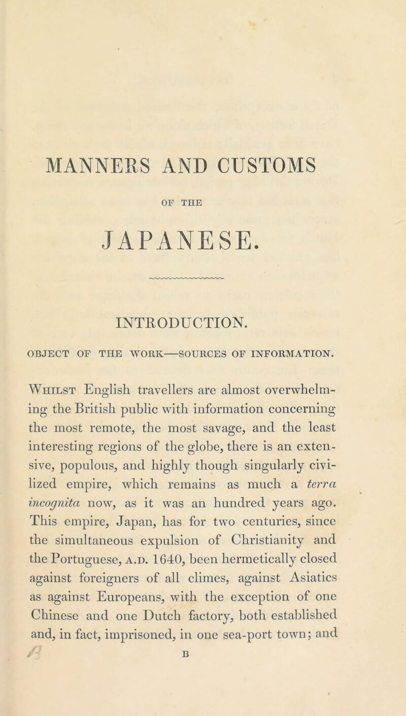 MANNERS AND CUSTOMS OP THE JAPANESE. INTRODUCTION. OBJECT OF THE WORK SOURCES OF INFORMATION. Whilst English travellers are almost overwhelm- ing the British public with information concerning the most remote, the most savage, and the least interesting regions of the globe, there is an exten- sive, populous, and highly though singularly civi- lized empire, which remains as much a terra incognita now, as it was an hundred years ago. This empire, Japan, has for two centuries, since the simultaneous expulsion of Christianity and the Portuguese, a.d. 1640, been hermetically closed against foreigners of all climes, against Asiatics as against Europeans, with the exception of one Chinese and one Dutch factory, both established and, in fact, imprisoned, in one sea-port town; and B