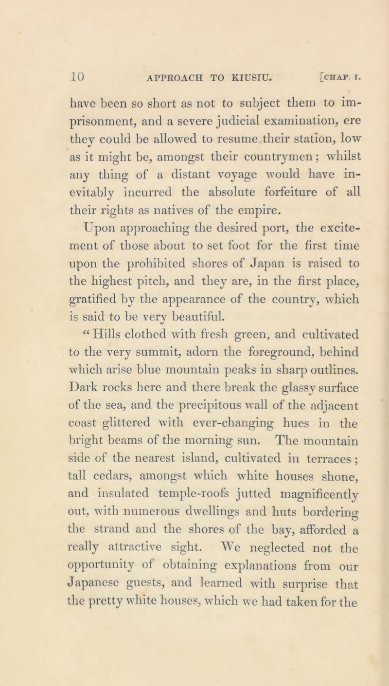 have been so short as not to subject them to im- prisonment, and a severe judicial examination, ere they could be allowed to resume their station, low as it might be, amongst their countrymen; whilst any thing of a distant voyage would have in- evitably incurred the absolute forfeiture of all their rights as natives of the empire. Upon approaching the desired port, the excite- ment of those about to set foot for the first time upon the prohibited shores of Japan is raised to the highest pitch, and they are, in the first place, gratified by the appearance of the country, which is said to be very beautiful. “ Hills clothed with fresh green, and cultivated to the very summit, adorn the foreground, behind which arise blue mountain peaks in sharp outlines. Dark rocks here and there break the glassy surface of the sea, and the precipitous wall of the adjacent coast glittered with ever-changing hues in the bright beams of the morning sun. The mountain side of the nearest island, cultivated in terraces ; tall cedars, amongst which white houses shone, and insulated temple-roofs jutted magnificently out, with numerous dwellings and huts bordering the strand and the shores of the bay, afforded a really attractive sight. We neglected not the opportunity of obtaining explanations from our Japanese guests, and learned with surprise that the pretty white houses, which we had taken for the