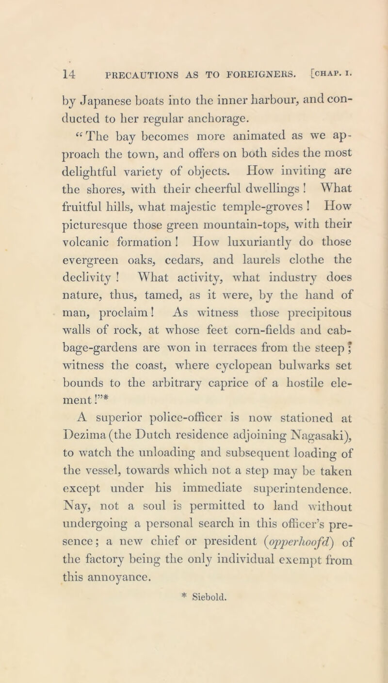 by Japanese boats into the inner harbour, and con- ducted to her regular anchorage. “The bay becomes more animated as we ap- proach the town, and offers on both sides the most delightful variety of objects. IIow inviting are the shores, with their cheerful dwellings ! What fruitful hills, what majestic temple-groves ! How picturesque those green mountain-tops, with their volcanic formation! How luxuriantly do those evergreen oaks, cedars, and laurels clothe the declivity ! What activity, what industry does nature, thus, tamed, as it were, by the hand of man, proclaim! As witness those precipitous walls of rock, at whose feet corn-fields and cab- bage-gardens are won in terraces from the steep ; witness the coast, where cyclopean bulwarks set bounds to the arbitrary caprice of a hostile ele- ment !”* A superior police-officer is now stationed at Dezima(the Dutch residence adjoining Nagasaki), to watch the unloading and subsequent loading of the vessel, towards which not a step may be taken except under his immediate superintendence. Nay, not a soul is permitted to land without undergoing a personal search in this officer’s pre- sence ; a new chief or president (opperlioofd) of the factory being the only individual exempt from this annoyance.