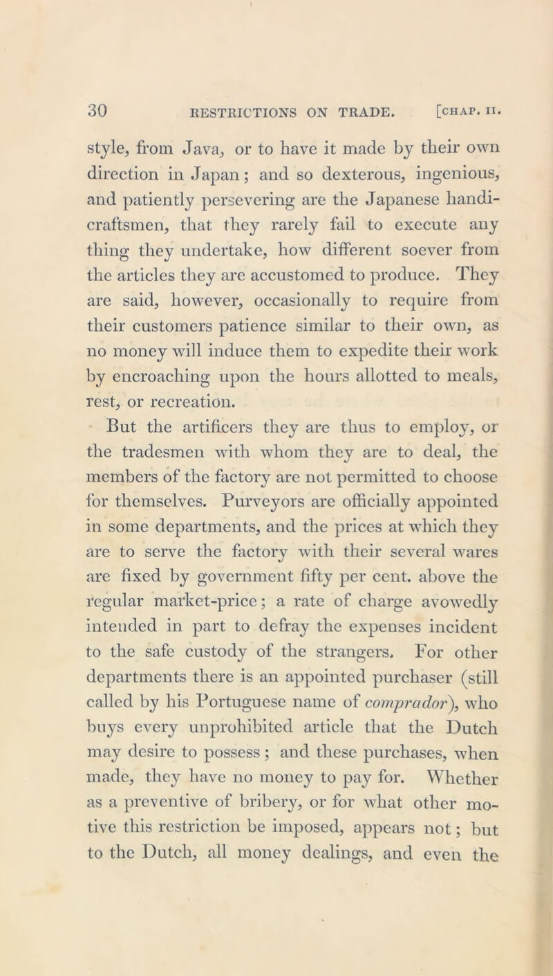 style, from Java, or to have it made by their own direction in Japan; and so dexterous, ingenious, and patiently persevering are the Japanese handi- craftsmen, that they rarely fail to execute any thing they undertake, how different soever from the articles they are accustomed to produce. They are said, however, occasionally to require from their customers patience similar to their own, as no money will induce them to expedite their work by encroaching upon the hours allotted to meals, rest, or recreation. But the artificers they are thus to employ, or the tradesmen with whom they are to deal, the members of the factory are not permitted to choose for themselves. Purveyors are officially appointed in some departments, and the prices at which they are to serve the factory with their several wares are fixed by government fifty per cent, above the regular market-price; a rate of charge avowedly intended in part to defray the expenses incident to the safe custody of the strangers. For other departments there is an appointed purchaser (still called by his Portuguese name of comprador), who buys every unprohibited article that the Dutch may desire to possess; and these purchases, when made, they have no money to pay for. Whether as a preventive of bribery, or for what other mo- tive this restriction be imposed, appears not; but to the Dutch, all money dealings, and even the