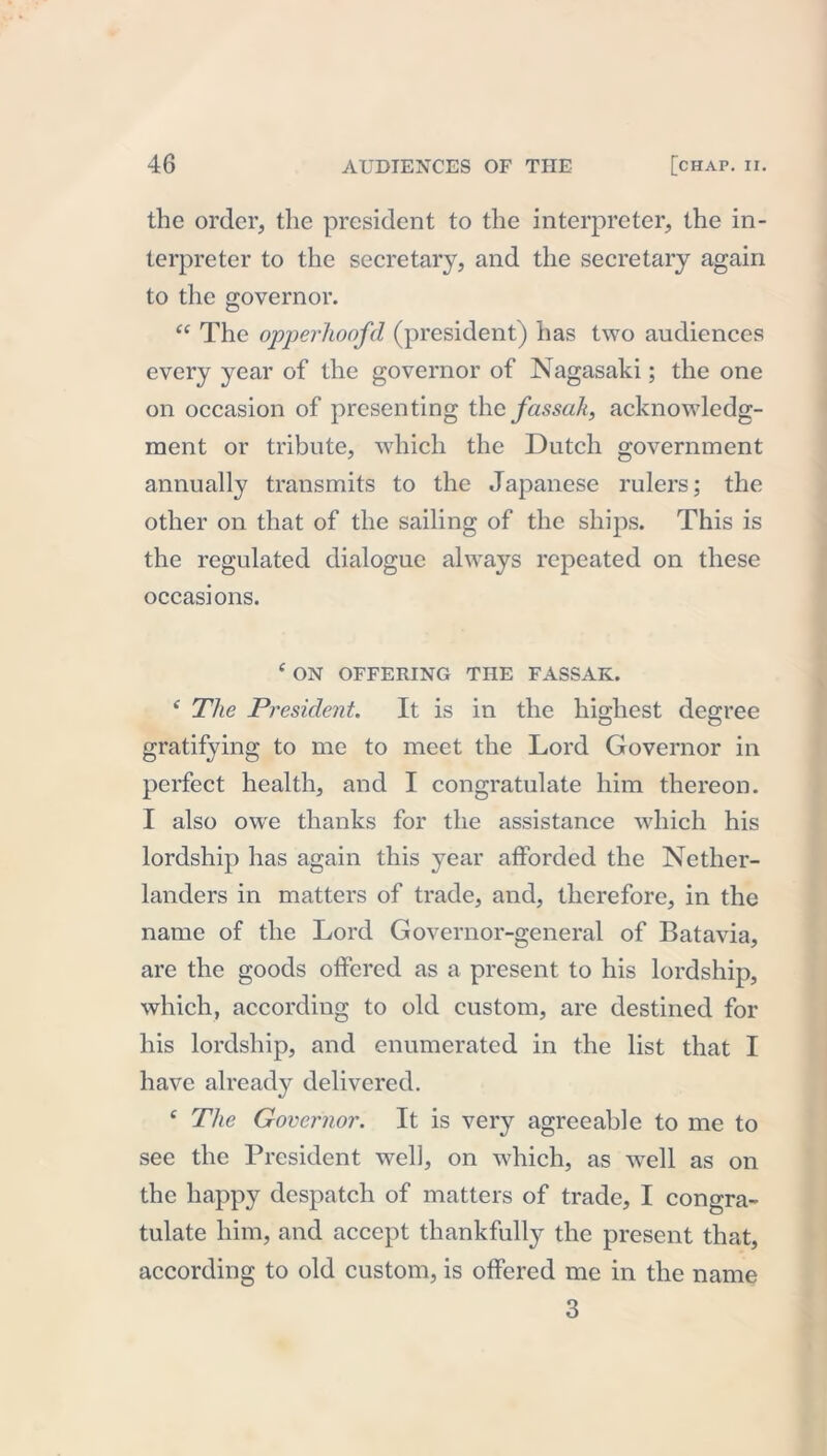 the order, the president to the interpreter, the in- terpreter to the secretary, and the secretary again to the governor. “ The opperhoofd (president) has two audiences every year of the governor of Nagasaki; the one on occasion of presenting the fassak, acknowledg- ment or tribute, which the Dutch government annually transmits to the Japanese rulers; the other on that of the sailing of the ships. This is the regulated dialogue always repeated on these occasions. ( ON OFFERING THE FASSAK. ‘ The President. It is in the highest degree gratifying to me to meet the Lord Governor in perfect health, and I congratulate him thereon. I also owe thanks for the assistance which his lordship has again this year afforded the Nether- landers in matters of trade, and, therefore, in the name of the Lord Governor-general of Batavia, are the goods offered as a present to his lordship, which, according to old custom, are destined for his lordship, and enumerated in the list that I have already delivered. c The Governor. It is very agreeable to me to see the President well, on which, as well as on the happy despatch of matters of trade, I congra- tulate him, and accept thankfully the present that, according to old custom, is offered me in the name 3