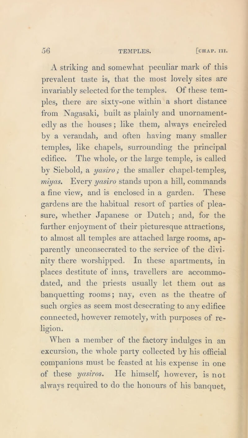 A striking and somewhat peculiar mark of this prevalent taste is, that the most lovely sites are invariably selected for the temples. Of these tem- ples, there are sixty-one within a short distance from Nagasaki, built as plainly and unornament- edly as the houses; like them, always encircled by a verandah, and often having many smaller temples, like chapels, surrounding the principal edifice. The whole, or the large temple, is called by Siebold, a yasiro; the smaller chapel-temples, miyas. Every yasiro stands upon a hill, commands a fine view, and is enclosed in a garden. These gardens are the habitual resort of parties of plea- sure, whether Japanese or Dutch; and, for the further enjoyment of their picturesque attractions, to almost all temples are attached large rooms, ap- parently unconsecrated to the service of the divi- nity there worshipped. In these apartments, in places destitute of inns, travellers are accommo- dated, and the priests usually let them out as banquetting rooms; nay, even as the theatre of such orgies as seem most desecrating to any edifice connected, however remotely, with purposes of re- ligion. When a member of the factory indulges in an excursion, the whole party collected by his official companions must be feasted at his expense in one of these yasiros. He himself, however, is not always required to do the honours of his banquet,