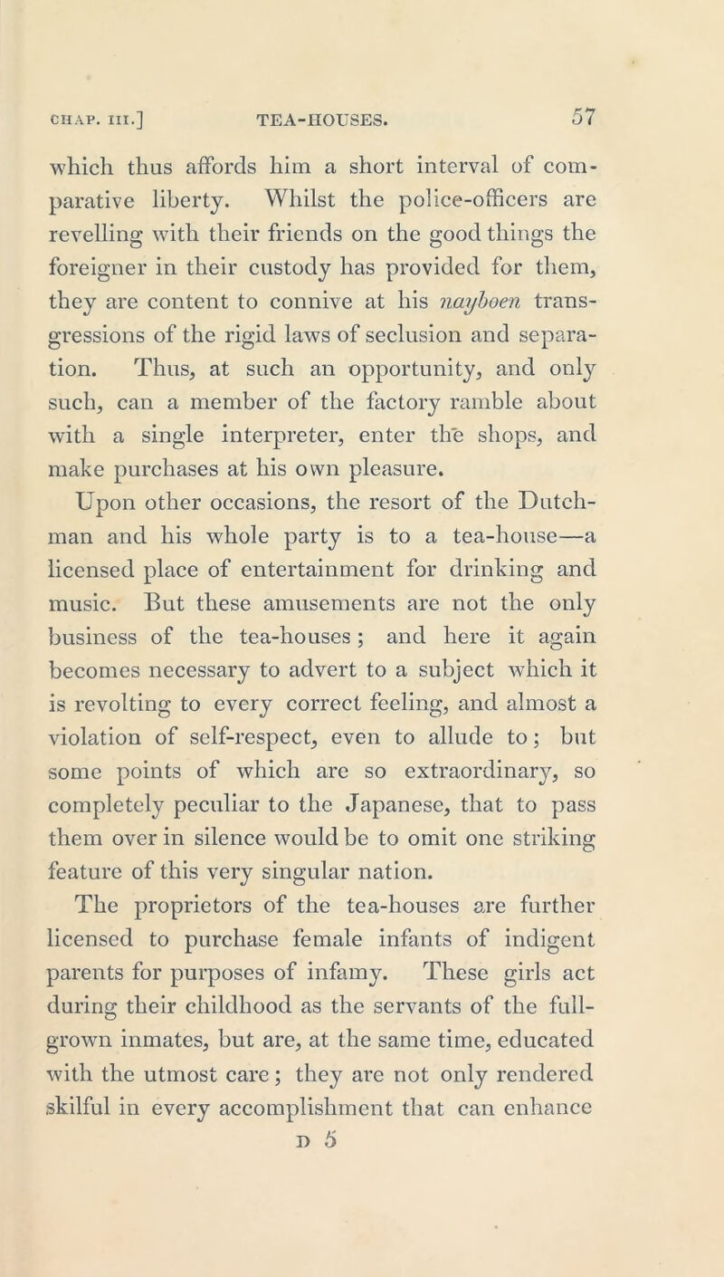 which thus affords him a short interval of com- parative liberty. Whilst the police-officers are revelling with their friends on the good things the foreigner in their custody has provided for them, they are content to connive at his nayboen trans- gressions of the rigid laws of seclusion and separa- tion. Thus, at such an opportunity, and only such, can a member of the factory ramble about with a single interpreter, enter the shops, and make purchases at his own pleasure. Upon other occasions, the resort of the Dutch- man and his whole party is to a tea-house—a licensed place of entertainment for drinking and music. But these amusements are not the only business of the tea-houses; and here it again becomes necessary to advert to a subject which it is revolting to every correct feeling, and almost a violation of self-respect, even to allude to; but some points of which are so extraordinary, so completely peculiar to the Japanese, that to pass them over in silence would be to omit one striking feature of this very singular nation. The proprietors of the tea-houses are further licensed to purchase female infants of indigent parents for purposes of infamy. These girls act during their childhood as the servants of the full- grown inmates, but are, at the same time, educated with the utmost care; they are not only rendered skilful in every accomplishment that can enhance d 5