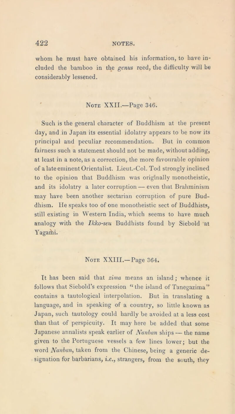 whom he must have obtained his information, to have in- cluded the bamboo in the genus reed, the difficulty will be considerably lessened. Note XXII.—Page 346. Such is the general character of Buddhism at the present day, and in Japan its essential idolatry appears to be now its principal and peculiar recommendation. But in common fairness such a statement should not be made, without adding, at least in a note, as a correction, the more favourable opinion of a late eminent Orientalist. Lieut.-Col. Tod strongly inclined to the opinion that Buddhism was originally monotheistic, and its idolatry a later corruption — even that Brahminism may have been another sectarian corruption of pure Bud- dhism. lie speaks too of one monotheistic sect of Buddhists, still existing in Western India, which seems to have much analogy with the Ikko-seu Buddhists found by Siebold at Yagaihi. Note XXIII.—Page 364. It has been said that zima means an island; whence it follows that Siebold’s expression “the island of Tanegazima” contains a tautological interpolation. But in translating a language, and in speaking of a country, so little known as Japan, such tautology could hardly be avoided at a less cost than that of perspicuity. It may here be added that some Japanese annalists speak earlier of Nunbun ships — the name given to the Portuguese vessels a few lines lower; but the word Nunbun, taken from the Chinese, being a generic de- signation for barbarians, i.e., strangers, from the south, they