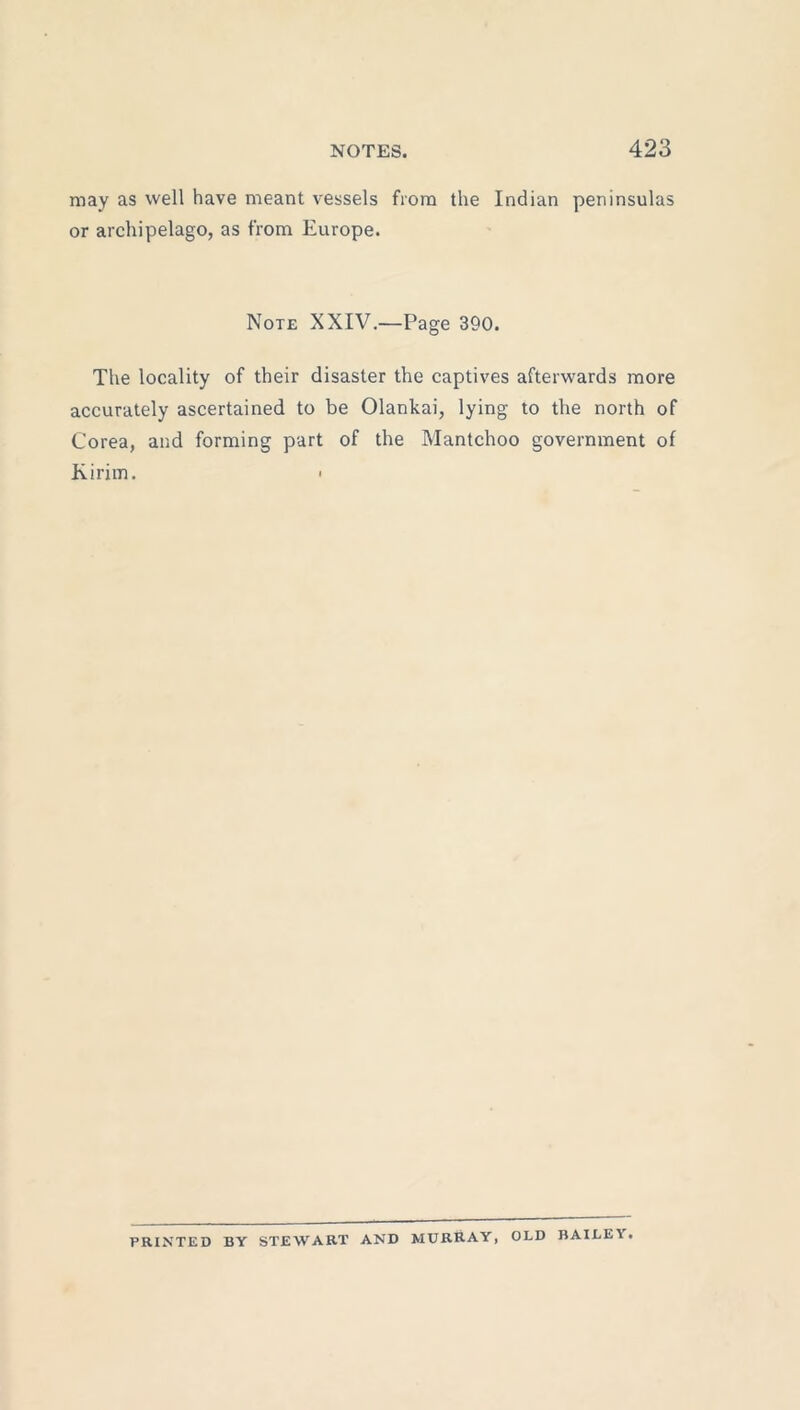 may as well have meant vessels from the Indian peninsulas or archipelago, as from Europe. Note XXIV.—Page 390. The locality of their disaster the captives afterwards more accurately ascertained to be Olankai, lying to the north of Corea, and forming part of the Mantchoo government of Kirim. > PRINTED BY STEWART AND MURRAY, OLD BAILE1.