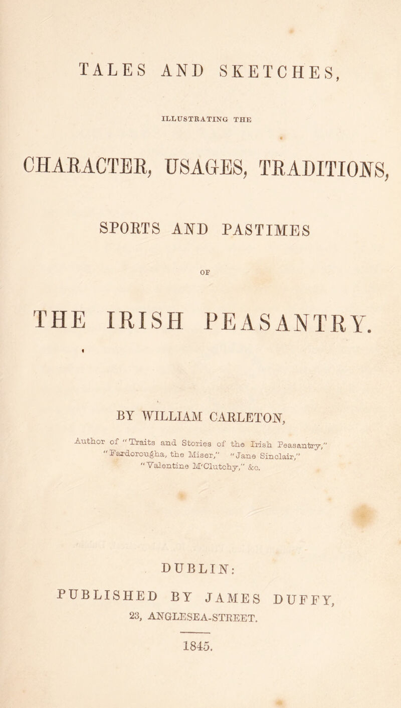 TALES AND SKETCHES, ILLUSTRATING THE w CHAEACTEE, USAGES, TEADITIOES, SPOETS AND PASTIMES THE IRISH PEASANTRA'. f BY WILLIAM CARLETON, Author of Traits and Stories of the Irish Peasantry,’’ Eaxdorougha, the Miser/' Jane Sinclair/’ “Valentine M'Clutchy/' Scc. DUBLIJS’: PUBLISHED BY JAMES DUFFY, 23, ANGLESEA-STREET. 1845.