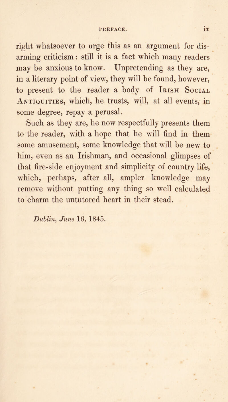 right whatsoever to urge this as an argument for dis- arming criticism: still it is a fact which many readers may be anxious to know. Unpretending as they are, in a literary point of view, they will be found, however, to present to the reader a body of Irish Social Antiquities, which, he trusts, will, at all events, in some degree, repay a perusal. Such as they are, he now respectfully presents them to the reader, with a hope that he will find in them some amusement, some knowledge that will be new to him, even as an Irishman, and occasional glimpses of that fire-side enjoyment and simplicity of country life, which, perhaps, after all, ampler knowledge may remove without putting any thing so well calculated to charm the untutored heart in their stead.