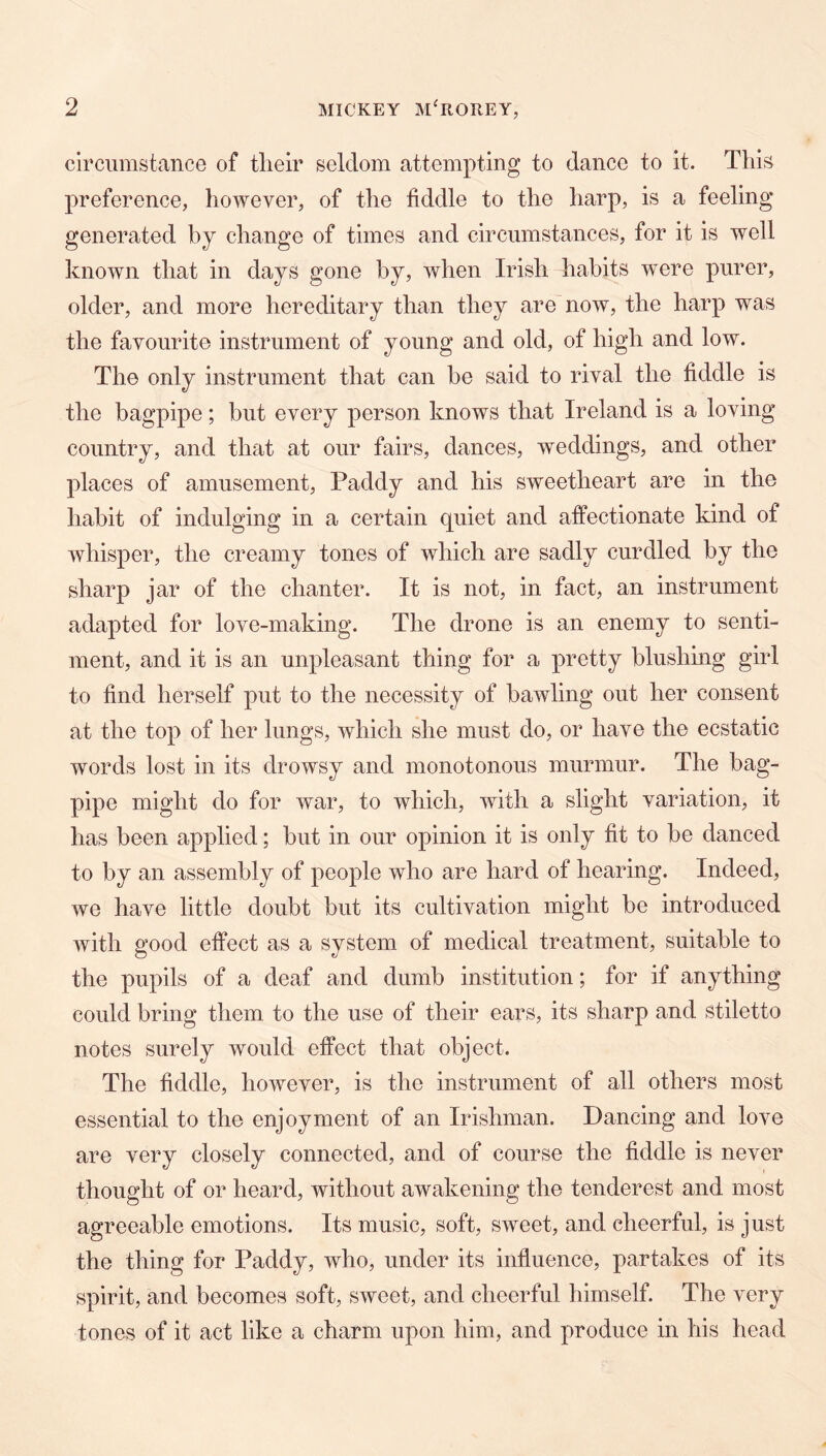 circumstance of tlielr seldom attempting to dance to it. This preference, however, of the fiddle to the harp, is a feeling generated by change of times and circumstances, for it is well known that in days gone by, when Irish habits were purer, older, and more hereditary than they are now, the harp was the favourite instrument of young and old, of high and low. The only instrument that can be said to rival the fiddle is the bagpipe; but every person knows that Ireland is a loving country, and that at our fairs, dances, weddings, and other places of amusement, Paddy and his sweetheart are in the habit of indulging in a certain quiet and affectionate kind of whisper, the creamy tones of which are sadly curdled by the sharp jar of the chanter. It is not, in fact, an instrument adapted for love-making. The drone is an enemy to senti- ment, and it is an unpleasant thing for a pretty blushing girl to find herself put to the necessity of bawling out her consent at the top of her lungs, which she must do, or have the ecstatic words lost in its drowsy and monotonous murmur. The bag- pipe might do for war, to which, with a slight variation, it has been applied; but in our opinion it is only fit to be danced to by an assembly of people who are hard of hearing. Indeed, we have little doubt but its cultivation might be introduced with good effect as a system of medical treatment, suitable to the pupils of a deaf and dumb institution; for if anything could bring them to the use of their ears, its sharp and stiletto notes surely would effect that object. The fiddle, however, is the instrument of all others most essential to the enjoyment of an Irishman. Dancing and love are very closely connected, and of course the fiddle is never thought of or heard, without awakening the tenderest and most agreeable emotions. Its music, soft, sweet, and cheerful, is just the thing for Paddy, who, under its influence, partakes of its spirit, and becomes soft, sweet, and cheerful himself. The very tones of it act like a charm upon him, and produce in his head