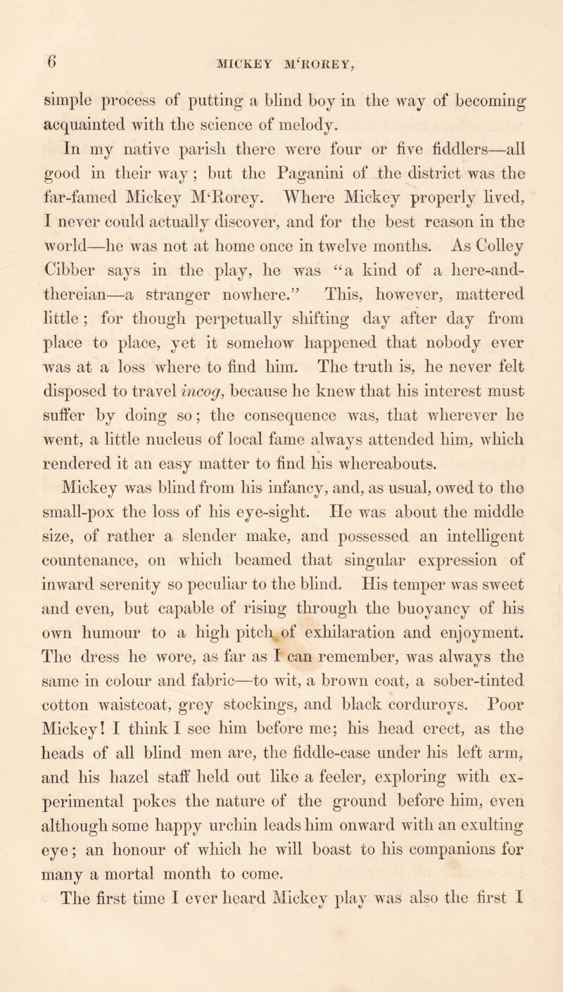 simple process of putting a blind boy in the way of becoming acquainted with the science of melody. In my native parish there were four or five fiddlers—all good in their way; but the Paganini of the district was the far-famed Mickey M^Rorey. Where Mickey properly lived, I never could actually discover, and for the best reason in the world—he was not at home once in twelve months. As Colley Cibber says in the play, he was “sl kind of a here-and- thereian—a stranger nowhere,’ This, however, mattered little ; for though perpetually shifting day after day from place to place, yet it somehow happened that nobody ever was at a loss where to find him. The truth is, he never felt disposed to travel incog, because he knew that his interest must suffer by doing so; the consequence was, that wherever he went, a little nucleus of local fame always attended him, which rendered it an easy matter to find his whereabouts. Mickey was blind from his infancy, and, as usual, owed to the small-pox the loss of his eye-sight. He was about the middle size, of rather a slender make, and possessed an intelligent countenance, on which beamed that singular expression of inward serenity so peculiar to the blind. His temper was sweet and even, but capable of rising through the buoyancy of his own humour to a high pitch of exhilaration and enjoyment. The di •ess he wore, as far as I can remember, was always the same in colour and fabric—to wit, a brown coat, a sober-tinted cotton waistcoat, grey stockings, and black corduroys. Poor Mickey! I think I see him before me; his head erect, as the heads of all blind men are, the fiddle-case under his left arm, and his hazel staff held out like a feeler, exploring with ex- perimental pokes the nature of the ground before him, even although some happy urchin leads him onward with an exulting eye; an honour of which he will boast to his companions for many a mortal month to come. The first time I ever heard Mickey play was also the first I