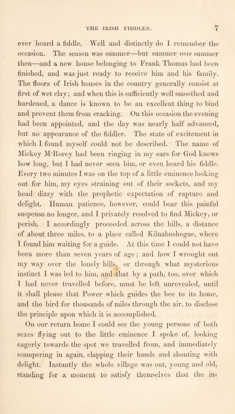 ever heard a fiddle. Well and distinctly do I remember the occasion. The season was summer—but summer ivas summer then—and a new house belon^ino* to Frank Thomas had been finished, and was just ready to receive him and his family. The floors of Irish houses in the country generally consist at first of wet clay; and when this is sufficiently well smoothed and hardened, a dance is known to be an excellent thing to bind and prevent them from cracking. On this occasion the evening had been appointed, and the day was nearly half advanced, but no appearance of the fiddler. The state of excitement in which I found myself could not be described. The name of Mickey M^Forey had been ringing in my ears for God knows how long, but I had never seen him, or even heard his fiddle. Every two minutes I was on the top of a little eminence looking out for him, my eyes straining out of their sockets, and my head dizzy with the prophetic expectation of rapture and delight. Human patience, however, could bear this painful suspense no longer, and I privately resolved to find Mickey, or perish. I accorchngly proceeded across the hills, a distance of about three miles, to a place called Kilnahushogue, where I found him waiting for a guide. At this time I could not have been more than seven years of age; and how I wrought out my way over the lonely hills, or through what mysterious instinct I was led to him, and that by a path, too, over which I had never travelled before, must be left unrevealed, until it shall please that Power which guides the bee to its home, and the bird for thousands of miles through the air, to disclose the principle upon which it is accomplished. On our return home I could see the young persons of both sexes flying out to the little eminence I spoke of, looking eagerly towards the spot we travelled from, and immediately scampering in again, clapping their hands and shouting with delight. Instantly the whole village was out, young and old, stancUng for a moment to satisfy themselves that the in-