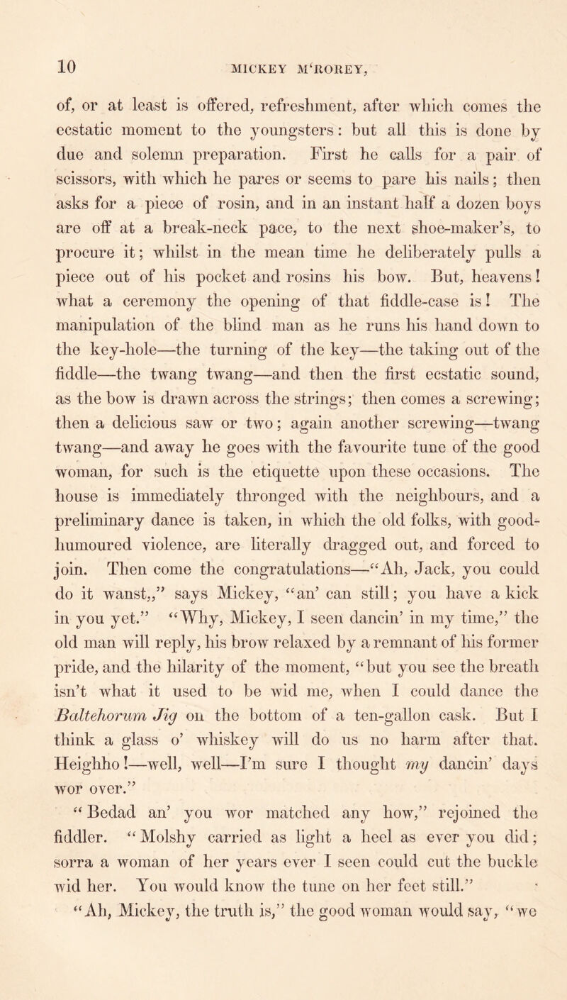 of, or at least is offered, refresliment, after which comes the ecstatic moment to the youngsters: but all this is done by due and solemn preparation. First he calls for a pair of scissors, with which he pares or seems to pare his nails; then asks for a piece of rosin, and in an instant half a dozen boys are off at a break-neck pace, to the next shoe-maker’s, to procure it; whilst in the mean time he deliberately pulls a piece out of his pocket and rosins his bow. But, heavens! what a ceremony the opening of that fiddle-case is! The manipulation of the blind man as he runs his hand down to the key-hole—the turning of the key—the taking out of the fiddle—the twang twang—and then the first ecstatic sound, as the bow is drawn across the strings; then comes a screwing; then a delicious saw or two; again another screwing—twang twang—and away he goes with the favourite tune of the good woman, for such is the etiquette upon these occasions. The house is immediately thronged with the neighbours, and a preliminary dance is taken, in which the old folks, with good- humoured violence, are literally dragged out, and forced to join. Then come the congratulations—“Ah, Jack, you could do it wanst,,” says Mickey, “an’ can still; you have a kick in you yet.” “Why, Mickey, I seen dancin’ in my time,” the old man will reply, his brow relaxed by a remnant of his former pride, and the hilarity of the moment, “but you see the breath isn’t what it used to be wid me, when I could dance the Baltehorum Jig on the bottom of a ten-gallon cask. But I think a glass o’ whiskey will do us no harm after that. Heighho!—well, well—I’m sure I thought my dancin’ days wor over.” “ Bedad an’ you wor matched any how,” rejoined the fiddler. “ Molshy carried as light a heel as ever you did; sorra a woman of her years ever I seen could cut the buckle wid her. You would know the tune on her feet still.” “Ah, Mickey, the truth is,” the good woman would say, “we