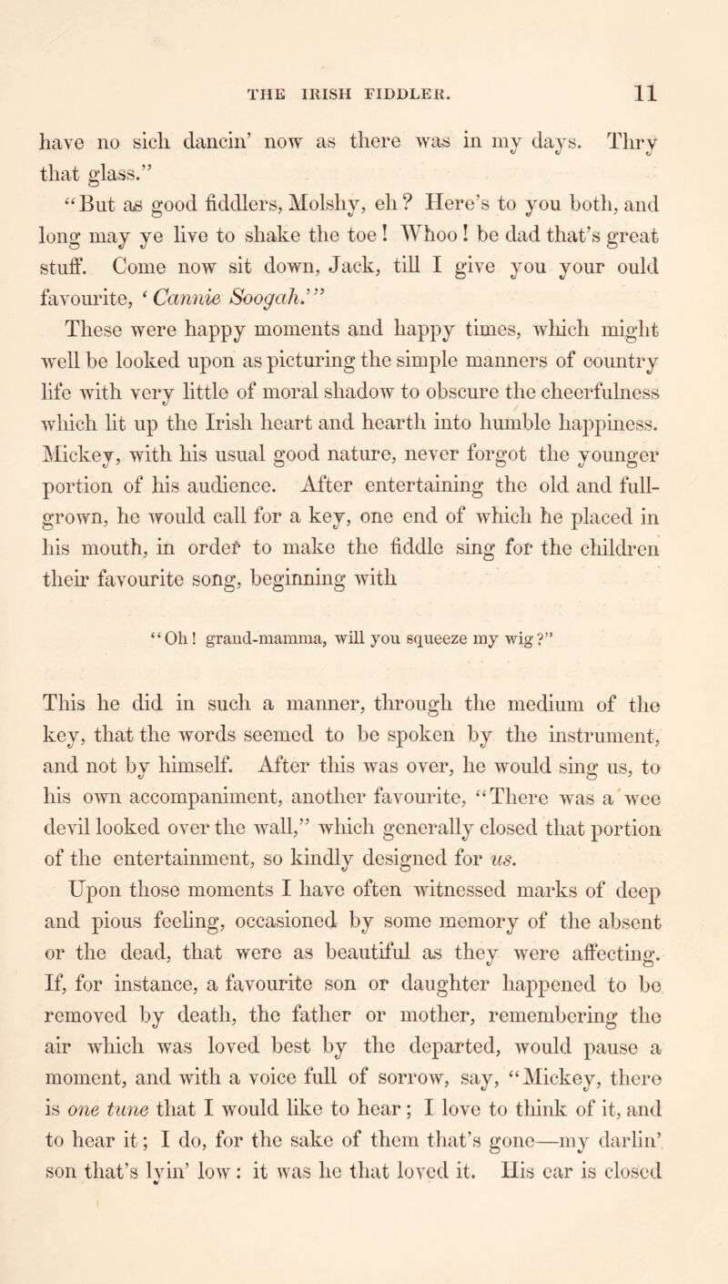 have no sicli dancin’ now as there was in my days. Thry that glass.” ‘‘But as good fiddlers, Molshy, eh? Here’s to you both, and long may ye live to shake the toe ! Whoo ! be dad that’s great stuff. Come now sit down, Jack, till I give you your ould favourite, ‘ Cannie Soogah.’” These were happy moments and happy times, wliich might well be looked upon as picturing the simple manners of country life with very little of moral shadow to obscure the cheerfulness which lit up the Irish heart and hearth into humble happiness. Mickey, with his usual good nature, never forgot the younger portion of his audience. After entertaining the old and full- grown, he would call for a key, one end of which he placed in his mouth, in order to make the fiddle sing for the children their favourite song, beginning with “Oh ! graiid-mamma, will you squeeze my wig?” This he did in such a manner, through the medium of the key, that the words seemed to be spoken by the instrument, and not by himself. After this was over, he would sing us, to his own accompaniment, another favourite, “There was aAvee devil looked over the wall,” wliich generally closed that portion of the entertainment, so kindly designed for us. Upon those moments I have often witnessed marks of deep and pious feeling, occasioned by some memory of the absent or the dead, that were as beautiful as they were affecting. If, for instance, a favourite son or daughter happened to bo removed by death, the father or mother, remembering the air which was loved best by the departed, would pause a moment, and with a voice full of sorrow, say, “Mickey, there is one tune that I would like to hear; I love to think of it, and to hear it; I do, for the sake of them that’s gone—my darlin’ son that’s lyin’ low: it was he that loved it. His ear is closed