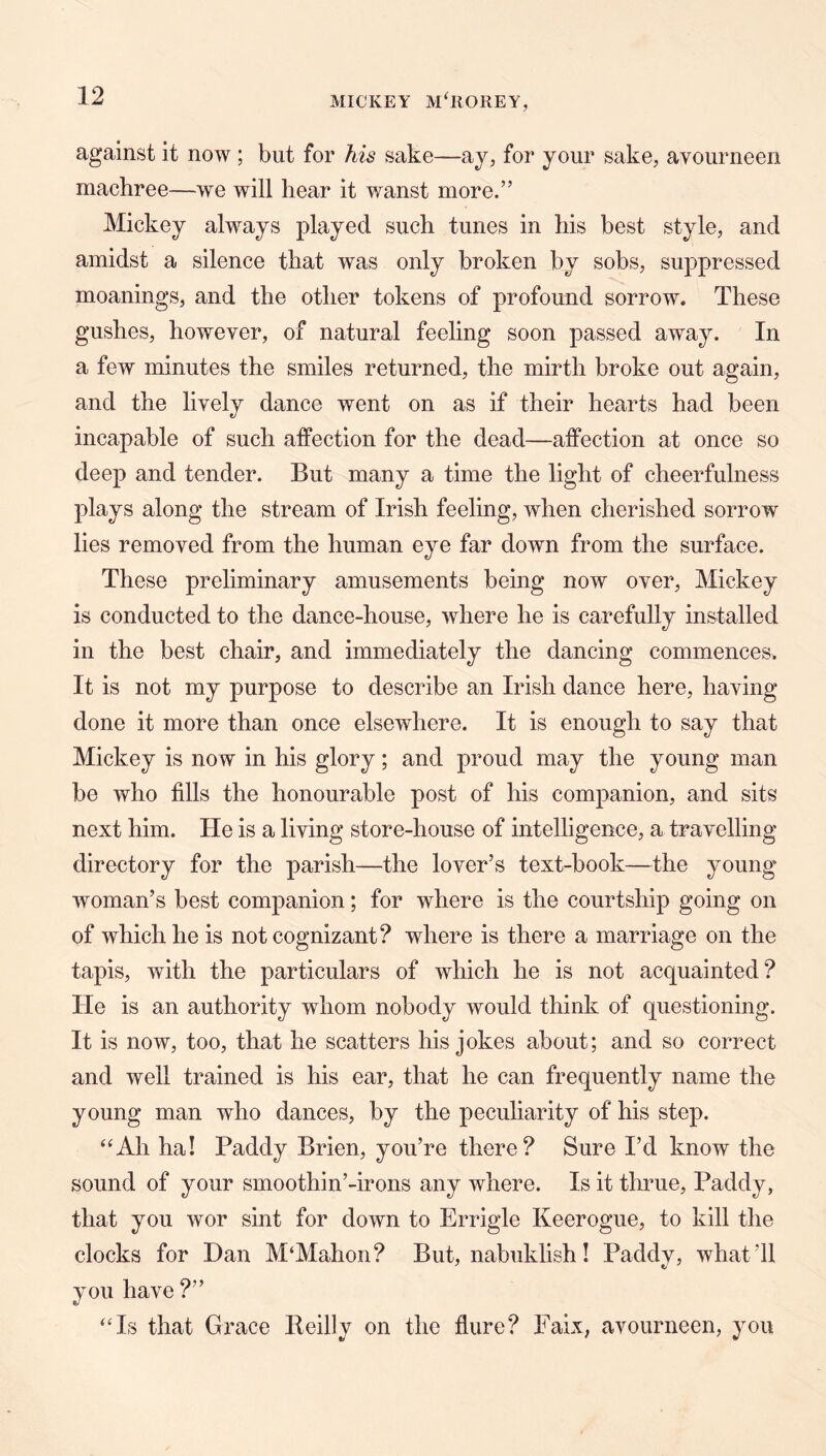 against it now ; but for his sake—ay, for your sake, avourneen machree—we will bear it wanst more.” Mickey always played such tunes in his best style, and amidst a silence that was only broken by sobs, suppressed meanings, and the other tokens of profound sorrow. These gushes, however, of natural feeling soon passed away. In a few minutes the smiles returned, the mirth broke out again, and the lively dance went on as if their hearts had been incapable of such affection for the dead—affection at once so deep and tender. But many a time the light of cheerfulness plays along the stream of Irish feeling, when cherished sorrow lies removed from the human eye far down from the surface. These preliminary amusements being now over, Mickey is conducted to the dance-house, where he is carefully installed in the best chair, and immediately the dancing commences. It is not my purpose to describe an Irish dance here, having done it more than once elsewhere. It is enough to say that Mickey is now in his glory; and proud may the young man be who fills the honourable post of his companion, and sits next him. He is a living store-house of intelligence, a travelling directory for the parish—the lover’s text-book—the young woman’s best companion; for where is the courtship going on of which he is not cognizant? where is there a marriage on the tapis, with the particulars of which he is not acquainted? He is an authority whom nobody would think of questioning. It is now, too, that he scatters his jokes about; and so correct and well trained is his ear, that he can frequently name the young man who dances, by the pecuharity of his step. ‘‘Ah ha! Paddy Brien, you’re there? Sure I’d know the sound of your smoothin’-irons any where. Is it thrue, Paddy, that you wor sint for down to Errigle Keerogue, to kill the clocks for Dan M‘Mahon? But, nabuklish! Paddy, what’ll you have ?” “Is that Grace Beilly on the flure? Faix, avourneen, you