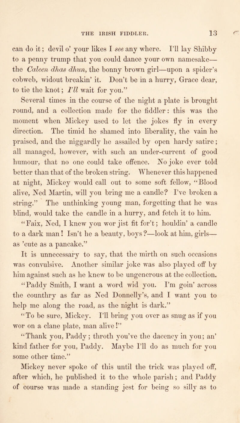 can do it; devil o’ your likes I see any where. I’ll lay Sliibby to a penny trump that you could dance your own namesake— the Caleen dhas dliun, the bonny brown girl—upon a spider’s cobweb, widout breakin’ it. Don’t be in a hurry, Grace dear, to tie the knot; Vll wait for you.” Several times in the course of the night a plate is brought round, and a collection made for the tiddler: this was the moment when Mickey used to let the jokes fly in every direction. The timid he shamed into liberality, the vain he praised, and the niggardly he assailed by open hardy satire; all managed, however, with such an under-current of good humour, that no one could take offence. No joke ever told better than that of the broken string. Whenever this happened at night, Mickey would call out to some soft fellow, “Blood alive, Ned Martin, will you bring me a candle? I’ve broken a string.” The unthinking young man, forgetting that he was blind, would take the candle in a hurry, and fetch it to him. “Faix, Ned, I knew you wor jist fit for’t; houldin’ a candle to a dark man! Isn’t he a beauty, boys ?—look at him, girls— as ’cute as a pancake.” It is unnecessary to say, that the mirth on such occasions was convulsive. Another similar joke was also played off by him against such as he knew to be ungenerous at the collection. “Paddy Smith, I want a word wid you. I’m goin’ across the counthry as far as Ned Donnelly’s, and I want you to help me along the road, as the night is dark.” “To be sure, Mickey. I’ll bring you over as snug as if you wor on a clane plate, man alive!” “Thank you, Paddy; throth you’ve the dacency in you; an’ kind father for you, Paddy. Maybe I’ll do as much for you some other time.” Mickey never spoke of this until the trick was played off, after which, he published it to the whole parish; and Paddy of course was made a standing jest for being so silly as to