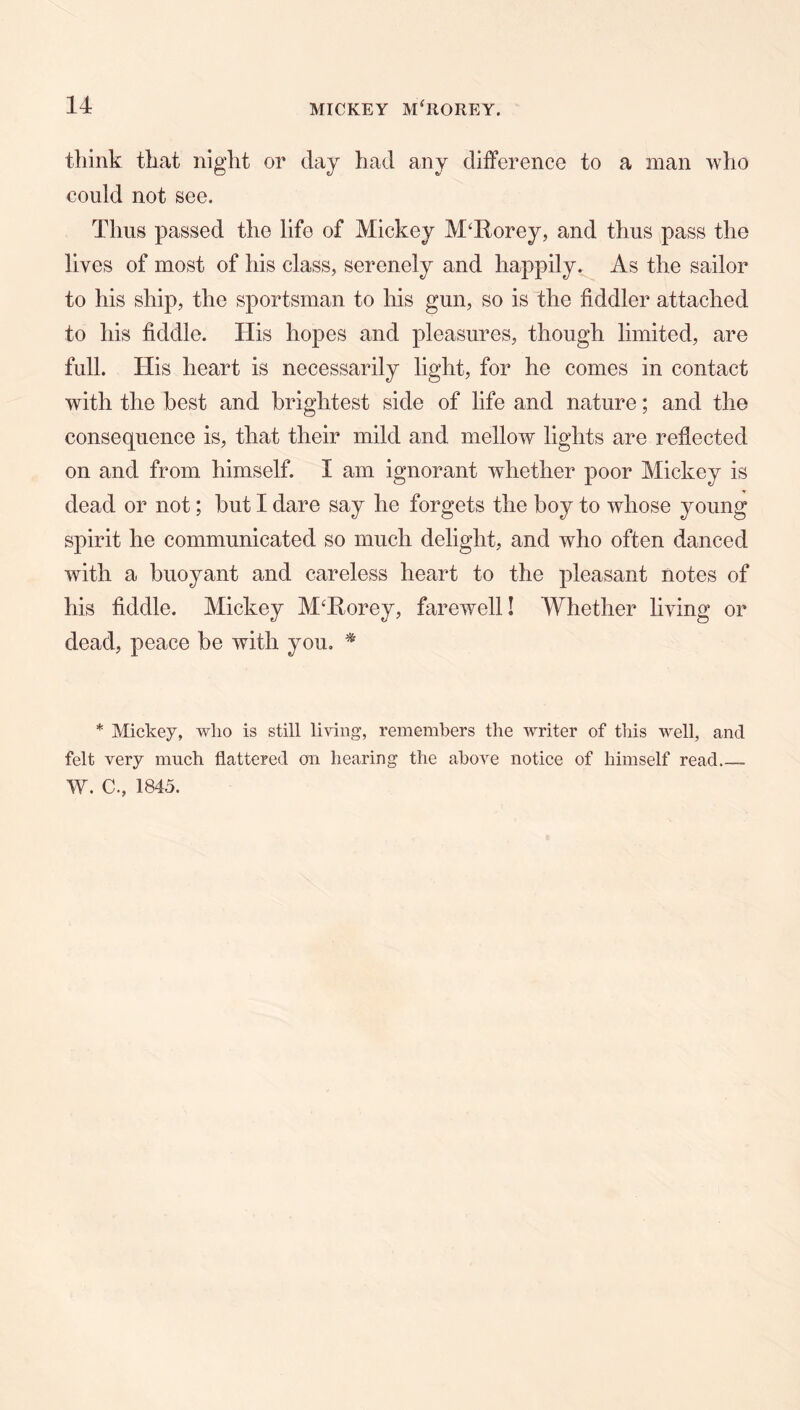 think that night or day had any difference to a man who could not see. Thus passed the life of Mickey M^Rorey, and thus pass the lives of most of his class, serenely and happily. As the sailor to his ship, the sportsman to his gun, so is the fiddler attached to his fiddle. His hopes and pleasures, though limited, are full. His heart is necessarily light, for he comes in contact with the best and brightest side of life and nature; and the consequence is, that their mild and mellow lights are reflected on and from himself. I am ignorant whether poor Mickey is dead or not; but I dare say he forgets the boy to whose young spirit he communicated so much delight, and who often danced with a buoyant and careless heart to the pleasant notes of his fiddle. Mickey M‘Rorey, farewell! Whether living or dead, peace be with you, ^ * Mickey, wlio is still living, remembers the writer of this well, and felt very much flattered on hearing the above notice of himself read W. C., 1845.