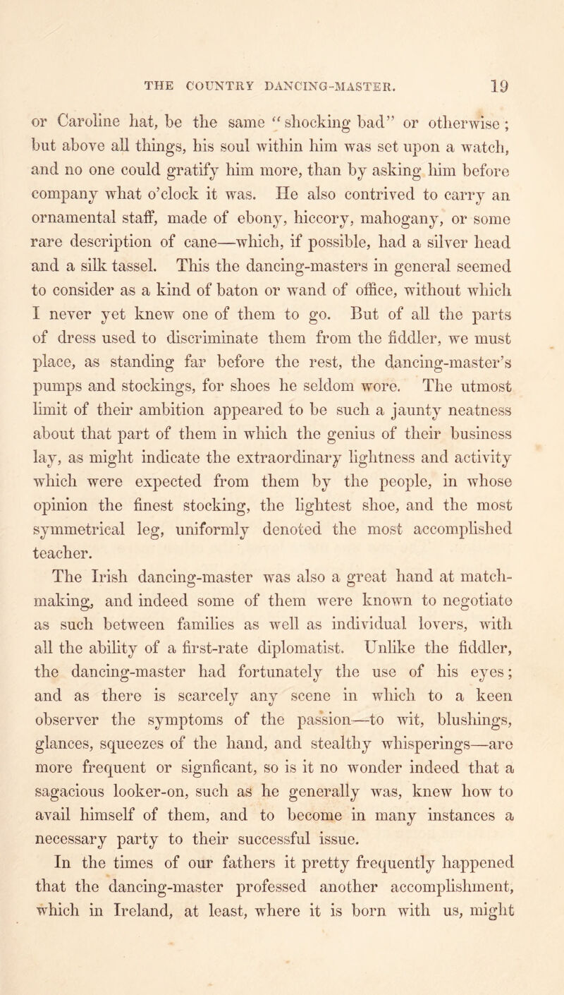 or Caroline hat, be the same shocking bad” or otherwise; but above all things, his soul within him was set upon a watch, and no one could gratify him more, than by asking him before company what o’clock it was. He also contrived to carry an ornamental staff, made of ebony, hiccory, mahogany, or some rare description of cane—which, if possible, had a silver head and a silk tassel. This the dancing-masters in general seemed to consider as a kind of baton or wand of office, without which I never yet knew one of them to go. But of all the parts of dress used to discriminate them from the fiddler, we must place, as standing far before the rest, the dancing-master’s pumps and stockings, for shoes he seldom wore. The utmost limit of their ambition appeared to be such a jaunty neatness about that part of them in which the genius of their business lay, as might indicate the extraordinary lightness and activity which were expected from them by the people, in whose opinion the finest stocking, the lightest shoe, and the most symmetrical leg, uniformly denoted the most accomplished teacher. The Irish dancing-master was also a great hand at match- making, and indeed some of them were known to negotiate as such between families as well as individual lovers, with all the ability of a first-rate diplomatist. Unlike the fiddler, the dancing-master had fortunately the use of his eyes; and as there is scarcely any scene in which to a keen observer the symptoms of the passion—to wit, blushings, glances, squeezes of the hand, and stealthy whisperings—are more frequent or signficant, so is it no wonder indeed that a sagacious looker-on, such as he generally was, knew how to avail himself of them, and to become in many instances a necessary party to their successful issue. In the times of our fathers it pretty frequently happened that the dancing-master professed another accomplishment, which in Ireland, at least, where it is born with us, might