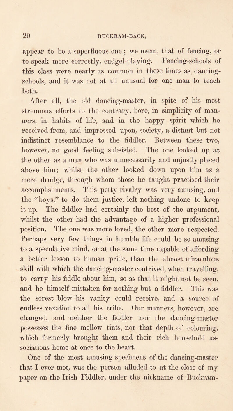 appear to be a superfluous one; we mean, that of fencing, or to speak more correctly, cudgel-playing. Fencing-schools of this class were nearly as common in these times as dancing- schools, and it was not at all unusual for one man to teach both. After all, the old dancing-master, in spite of his most strenuous efforts to the contrary, bore, in simplicity of man- ners, in habits of life, and in the happy spirit which ho received from, and impressed upon, society, a distant but not indistinct resemblance to the fiddler. Between these two, however, no good feeling subsisted. The one looked up at the other as a man who was unnecessarily and unjustly placed above him; whilst the other looked down upon him as a mere drudge, through whom those he taught practised their accomphshments. This petty rivalry was very amusing, and the ^^boys,” to do them justice, left nothing undone to keep it up. The fiddler had certainly the best of the argument, whilst the other had the advantage of a higher professional position. The one was more loved, the other more respected. Perhaps very few things in humble life could be so amusing to a speculative mind, or at the same time capable of affording a better lesson to human pride, than the almost miraculous skill with which the dancing-master contrived, when travelling, to carry his fiddle about him, so as that it might not be seen, and he himself mistaken for nothing but a fiddler. This was the sorest blow his vanity could receive, and a source of endless vexation to all his tribe. Our manners, however, are changed, and neither the fiddler nor the dancing-master possesses the fine mellow tints, nor that depth of colouring, which formerly brought them and their rich household as- sociations home at once to the heart. One of the most amusing specimens of the dancing-master that I ever met, was the person alluded to at the close of my paper on the Irish Fiddler, under the nickname of Buckram-