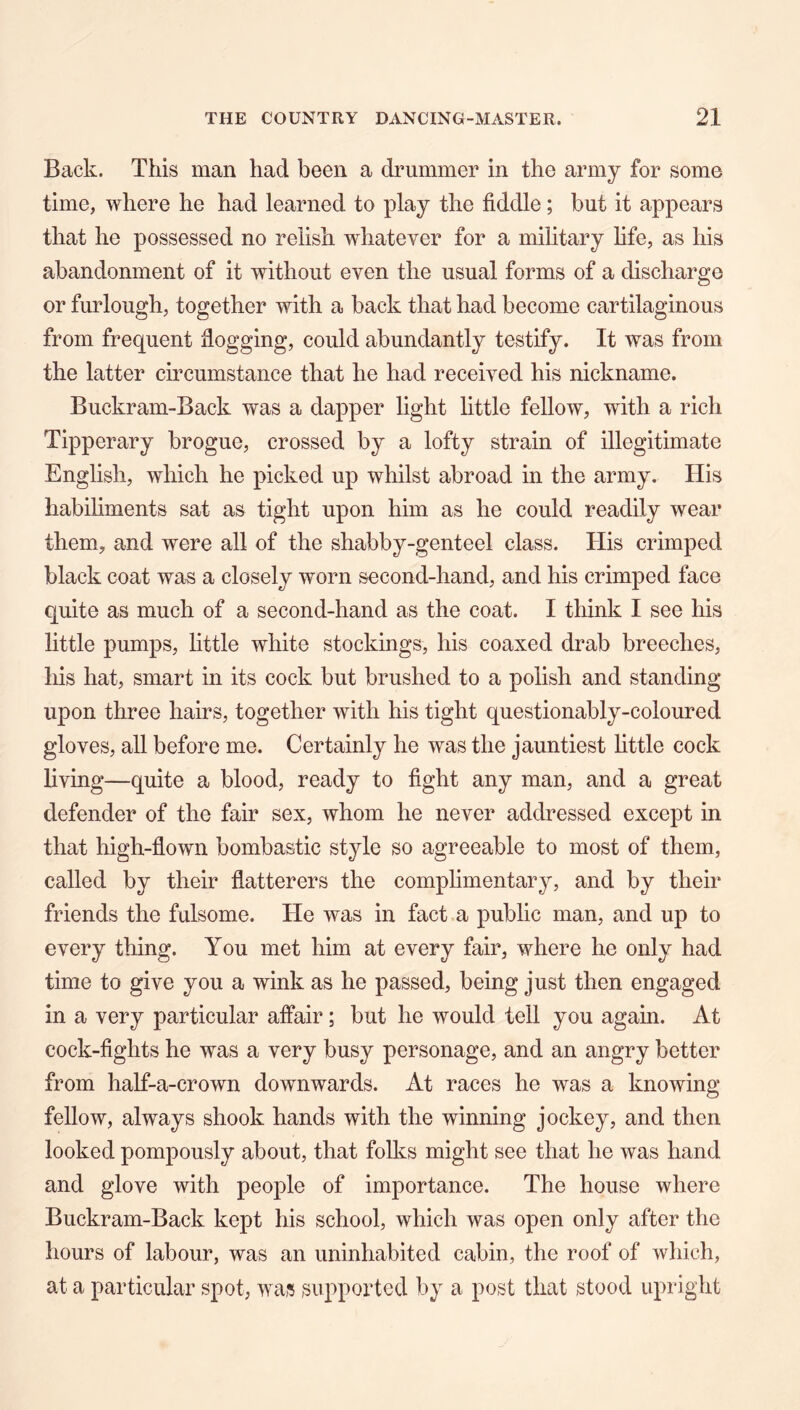 Back. This man had been a drummer in the army for some time, where he had learned to play the fiddle; but it appears that he possessed no relish whatever for a military life, as his abandonment of it without even the usual forms of a discharge or furlough, together with a back that had become cartilaginous from frequent flogging, could abundantly testify. It was from the latter circumstance that he had received his nickname. Buckram-Back was a dapper light little fellow, with a rich Tipperary brogue, crossed by a lofty strain of illegitimate English, which he picked up whilst abroad in the army. His habiliments sat as tight upon him as he could readily wear them, and were all of the shabby-genteel class. His crimped black coat was a closely worn second-hand, and his crimped face quite as much of a second-hand as the coat. I think I see his little pumps, httle white stockings, his coaxed drab breeches, liis hat, smart in its cock but brushed to a polish and standing upon three hairs, together with his tight questionably-coloured gloves, all before me. Certainly he was the jauntiest httle cock hving—quite a blood, ready to fight any man, and a great defender of the fair sex, whom he never addressed except in that high-flown bombastic style so agreeable to most of them, called by their flatterers the complimentary, and by their friends the fulsome. He was in fact a public man, and up to every thing. You met him at every fair, where he only had time to give you a wink as he passed, being just then engaged in a very particular affair; but he would tell you again. At cock-fights he was a very busy personage, and an angry better from half-a-crown downwards. At races he was a knowing fellow, always shook hands with the winning jockey, and then looked pompously about, that folks might see that he was hand and glove with people of importance. The house where Buckram-Back kept his school, which was open only after the hours of labour, was an uninhabited cabin, the roof of which, at a particular spot, was supported by a post that stood upright