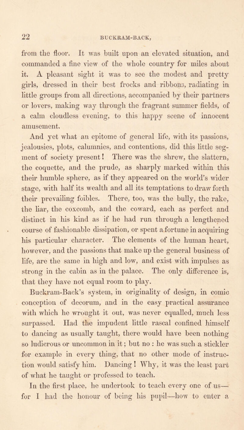from the floor. It was built upon an elevated situation, and commanded a fine view of the whole country for miles about it. A pleasant sight it was to see the modest and pretty girls, dressed in their best frocks and ribbons, radiating in little groups from all directions, accompanied by their partners or lovers, making way through the fragrant summer fields, of a calm cloudless evening, to this happy scene of innocent amusement. And yet what an epitome of general life, with its passions, jealousies, plots, calumnies, and contentions, did this fittle seg- ment of society present I There was the shrew, the slattern, the coquette, and the prude, as sharply marked within this their humble sphere, as if they appeared on the world’s wider stage, with half its wealth and all its temptations to draw forth their prevailing foibles. There, too, was the bully, the rake, the liar, the coxcomb, and the coward, each as perfect and distinct in his kind as if he had run through a lengthened course of fashionable dissipation, or spent a fortune in acquiring his particular character. The elements of the human heart, however, and the passions that make up the general business of life, are the same in high and low, and exist with impulses as strong in the cabin as in the palace. The only difference is, that they have not equal room to play. Buckram-Back’s system, in originahty of design, in comic conception of decorum, and in the easy practical assurance with which he wrought it out, was never equalled, much less surpassed. Had the impudent little rascal confined himself to dancing as usually taught, there would have been nothing so ludicrous or uncommon in it; but no : he was such a stickler for example in every thing, that no other mode of instruc- tion would satisfy him. Dancing ! Why, it was the least part of what he taught or professed to teach. In the first place, he undertook to teach every one of us— for I had the honour of being Ids pupil—how to enter a