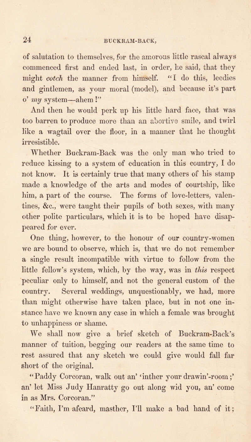 of salutation to themselves, for the amorous little rascal always commenced first and ended last, in order, he said, that they might cotch the manner from himself. do this, leeches and gintlemen, as your moral (model), and because it’s part o’ my system—ahem I” And then he would perk up his little hard face, that was too barren to produce more than an abortive smile, and twirl like a wagtail over the floor, in a manner that he thought irresistible. Whether Buckram-Back was the only man who tried to reduce kissing to a system of education in tliis country, I do not know. It is certainly true that many others of his stamp made a knowledge of the arts and modes of courtship, like him, a part of the course. The forms of love-letters, valen- tines, &:c., were taught their pupils of both sexes, with many other pohte particulars, wliich it is to be hoped have disap- peared for ever. One thing, however, to the honour of our country-women we are bound to observe, which is, that we do not remember a single result incompatible with virtue to follow from the little fellow’s system, which, by the way, was in this respect peculiar only to himself, and not the general custom of the country. Several weddings, unquestionably, we had, more than might otherwise have taken place, but in not one in- stance have we known any case in which a female was brought to unhappiness or shame. We shall now give a brief sketch of Buckram-Back’s manner of tuition, begging our readers at the same time to rest assured that any sketch we could give would fall far short of the original. ‘‘Paddy Corcoran, walk out an’ ‘inther your drawin’-room an’ let Miss Judy Hanratty go out along wid you, an’ come in as Mrs. Corcoran.” “Faith, I’m afeard, masther, I’ll make a bad hand of it;