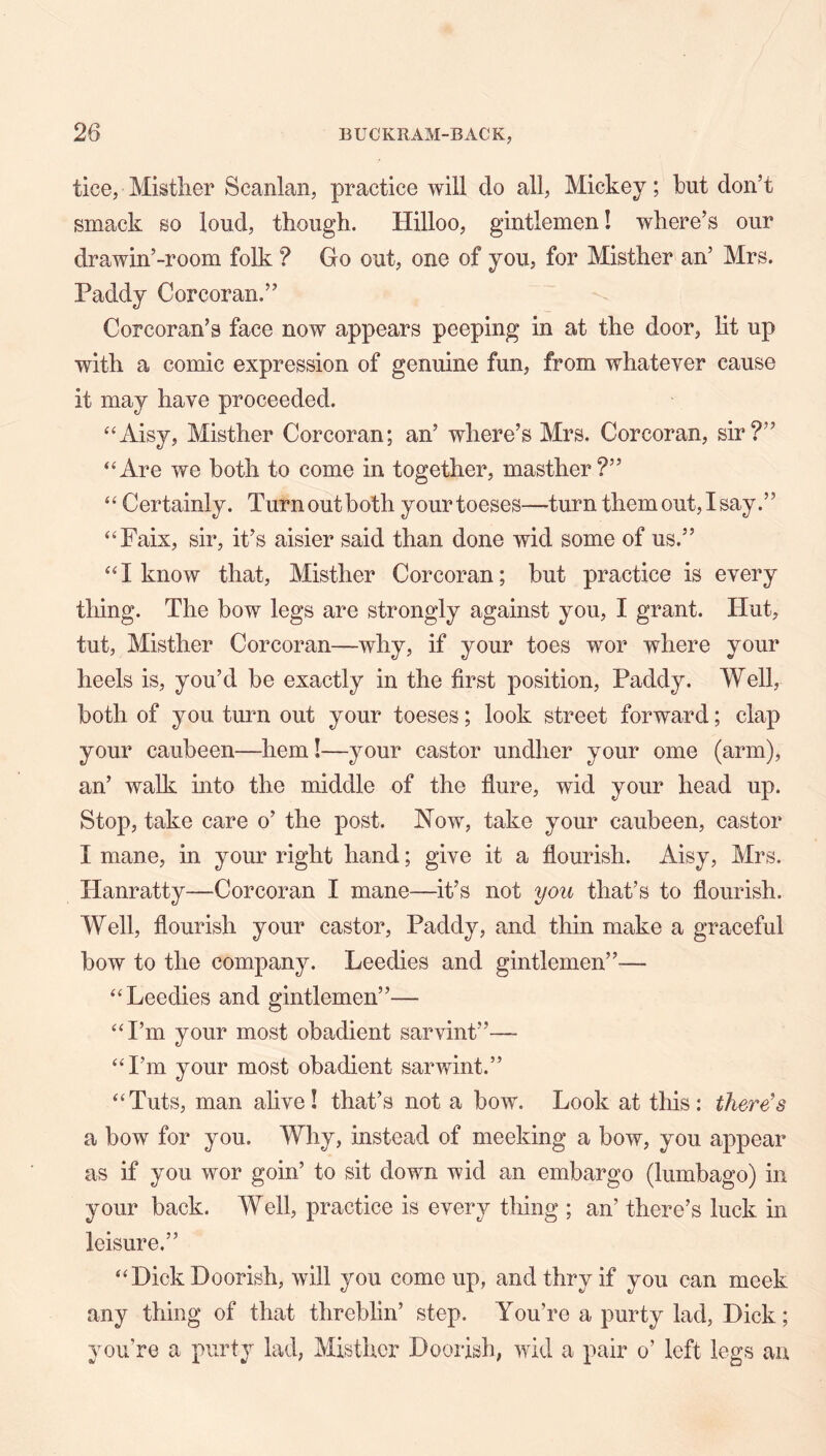 tice, Misther Scanlan, practice will do all, Mickey; but don’t smack so loud, though. Hilloo, gintlemen! where’s our drawin’-room folk ? Go out, one of you, for Misther an’ Mrs. Paddy Corcoran.” Corcoran’s face now appears peeping in at the door, lit up with a comic expression of genuine fun, from whatever cause it may have proceeded. ^‘Aisy, Misther Corcoran; an’ where’s Mrs. Corcoran, sir?” “Are we both to come in together, masther?” “ Certainly. Turn out both yourtoeses—turn them out, I say.” “Faix, sir, it’s aisier said than done wid some of us.” “I know that, Misther Corcoran; but practice is every thing. The bow legs are strongly against you, I grant. Hut, tut, Misther Corcoran—why, if your toes wor where your heels is, you’d he exactly in the first position, Paddy. Well, both of you turn out your toeses; look street forward; clap your caubeen—hem!—your castor undher your ome (arm), an’ walk into the middle of the flure, wid your head up. Stop, take care o’ the post, ^^ow, take your caubeen, castor I mane, in your right hand; give it a flourish. Aisy, Mrs. Hanratty—Corcoran I mane—it’s not you that’s to flourish. Well, flourish your castor, Paddy, and thin make a graceful bow to the company. Leedies and gintlemen”— “Leedies and gintlemen”— “I’m your most obadient sarvint”— “I’m your most obadient sarwint.” “Tuts, man alive! that’s not a bow. Look at tliis: there's a bow for you. Why, instead of meeking a bow, you appear as if you wor goin’ to sit down wid an embargo (lumbago) in your back. Well, practice is every thing ; an’ there’s luck in leisure,” “Dick Boorish, will you come up, andthryif you can meek any thing of that threblin’ step. You’re a purty lad, Dick; you’re a purty lad, Misther Doorish, wid a pair o’ left legs an