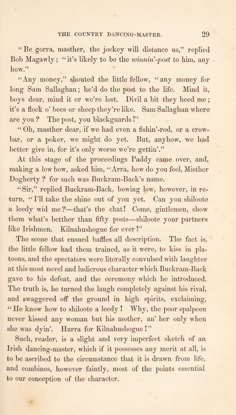 gorra, masther, the jockey will distance us,” replied Bob Magawly; it’s likely to be the ivinnin'-post to him, any how.” “Any money,” shouted the little fellow, “any money for long Sam Sallaghan; he’d do the post to the hfe. Mind it, boys dear, mind it or we’re lost. Divil a bit they heed me; it’s a flock o’ bees or sheep they’re like. Sam Sallaghan where are you ? The post, you blackguards!” “ Oh, masther dear, if we had even a fishin’-rod, or a crow- bar, or a poker, we might do yet. But, anyhow, we had better give in, for it’s only worse we’re gettin’.” At this stage of the proceedings Paddy came over, and, making a low bow, asked him, “Arra, how do you feel, Misther Dogherty ? for such was Buckram-Back’s name. “Sir,” replied Buckram-Back, bowing low, however, in re- turn, “ I’ll take the shine out of you yet. Can you shiloote a leedy wid me?—that’s the chat! Come, gintlemen, show them what’s betther than fifty posts—shiloote your partners like Irishmen. Kilnahushogue for ever I” The scene that ensued baffles all description. The fact is, the little fellow had them trained, as it were, to kiss in pla- toons, and the spectators were literally convulsed with laughter at this most novel and ludicrous character which Buckram-Back gave to his defeat, and the ceremony which he introduced. The truth is, he turned the laugh completely against his rival, and swaggered off the ground in high spirits, exclaiming, “ He know how to shiloote a leedy I Why, the poor spalpeen never kissed any woman but his mother, an’ her only when she was dyin’. Hurra for Kilnahushogue ! ” Such, reader, is a slight and very imperfect sketch of an Irish dancing-master, which if it possesses any merit at all, is to be ascribed to the circumstance that it is drawn from life, and combines, however faintly, most of the points essential to our conception of the character.