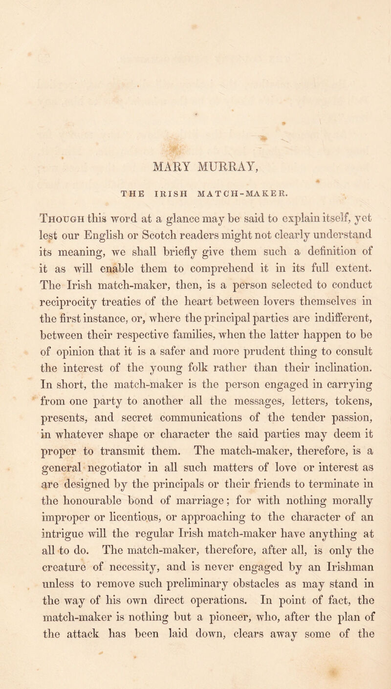 THE IRISH MATCH-MAKER. Though this word at a glance may be said to explain itself, yet lest our English or Scotch readers might not clearly understand its meaning, we shall briefly give them such a definition of it as will enable them to comprehend it in its full extent. The Irish match-maker, then, is a person selected to conduct reciprocity treaties of the heart between lovers themselves in the first instance, or, where the principal parties are indifferent, between their respective families, when the latter happen to be of opinion that it is a safer and more prudent thing to consult the interest of the young folk rather than their inclination. In short, the match-maker is the person engaged in carrying from one party to another all the messages, letters, tokens, presents, and secret communications of the tender passion, in whatever shape or character the said parties may deem it proper to transmit them. The match-maker, therefore, is a general negotiator in all such matters of love or interest as are designed by the principals or their friends to terminate in the honourable bond of marriage; for with nothing morally improper or licentious, or approaching to the character of an intrigue will the regular Irish match-maker have anything at all to do. The match-maker, therefore, after all, is only the creature of necessity, and is never engaged by an Irishman unless to remove such preliminary obstacles as may stand in the way of his own direct operations. In point of fact, the match-maker is nothing but a pioneer, who, after the plan of the attack has been laid down, clears away some of the