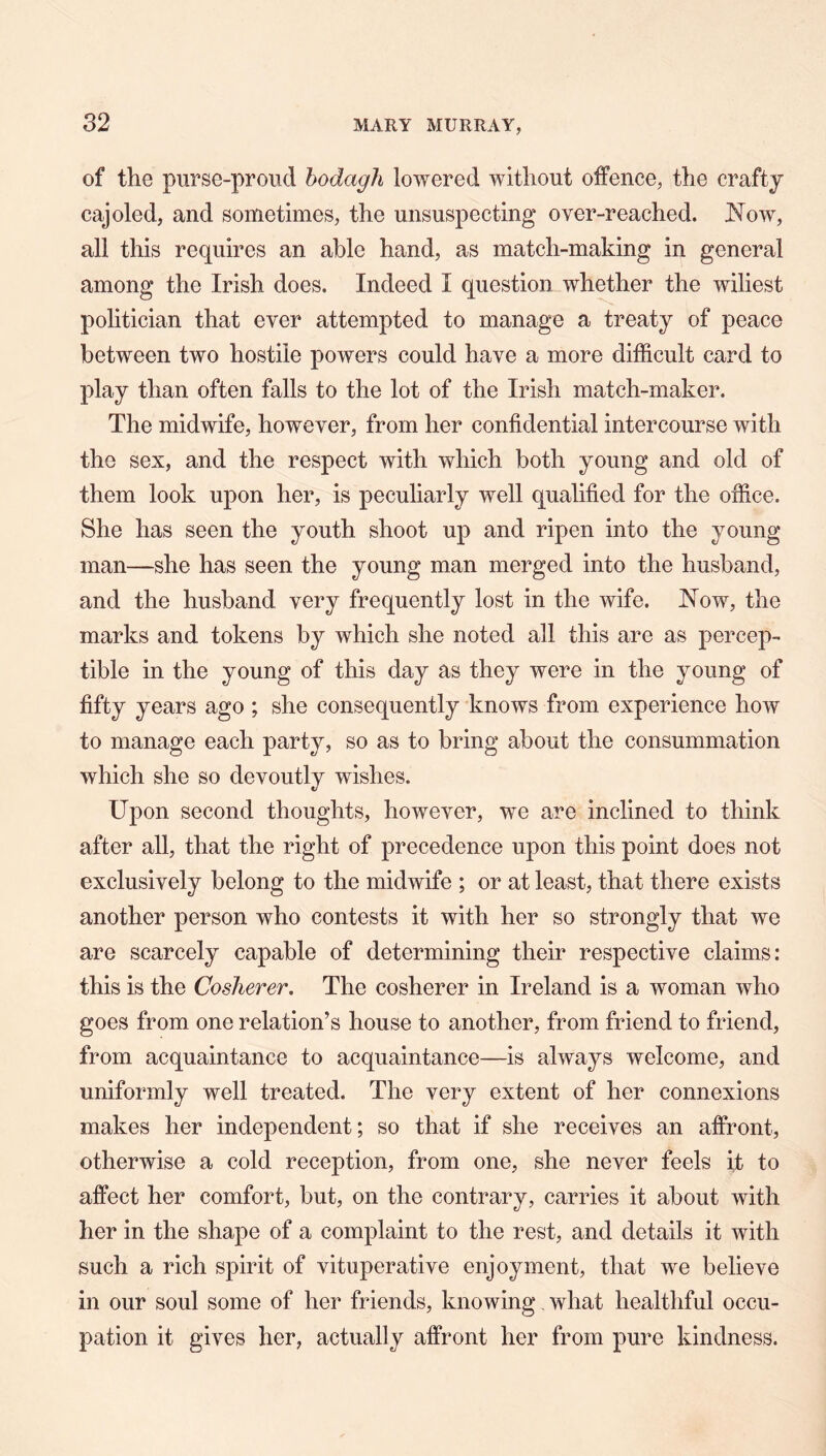 of the purse-proud hodagli lowered without offence, the crafty cajoled, and sometimes, the unsuspecting over-reached. Now, all this requires an able hand, as match-making in general among the Irish does. Indeed I question whether the wiliest politician that ever attempted to manage a treaty of peace between two hostile powers could have a more difficult card to play than often falls to the lot of the Irish match-maker. The midwife, however, from her confidential intercourse with the sex, and the respect with which both young and old of them look upon her, is peculiarly well qualified for the office. She has seen the youth shoot up and ripen into the young man—she has seen the young man merged into the husband, and the husband very frequently lost in the wife. Now, the marks and tokens by which she noted all this are as percep- tible in the young of this day as they were in the young of fifty years ago ; she consequently knows from experience how to manage each party, so as to bring about the consummation which she so devoutly wishes. Upon second thoughts, however, we are inclined to think after all, that the right of precedence upon this point does not exclusively belong to the midwife ; or at least, that there exists another person who contests it with her so strongly that we are scarcely capable of determining their respective claims: this is the CosJierer, The cosherer in Ireland is a woman who goes from one relation’s house to another, from friend to friend, from acquaintance to acquaintance—is always welcome, and uniformly well treated. The very extent of her connexions makes her independent; so that if she receives an affront, otherwise a cold reception, from one, she never feels it to affect her comfort, but, on the contrary, carries it about with her in the shape of a complaint to the rest, and details it with such a rich spirit of vituperative enjoyment, that we believe in our soul some of her friends, knowing, what healthful occu- pation it gives her, actually affront her from pure kindness.