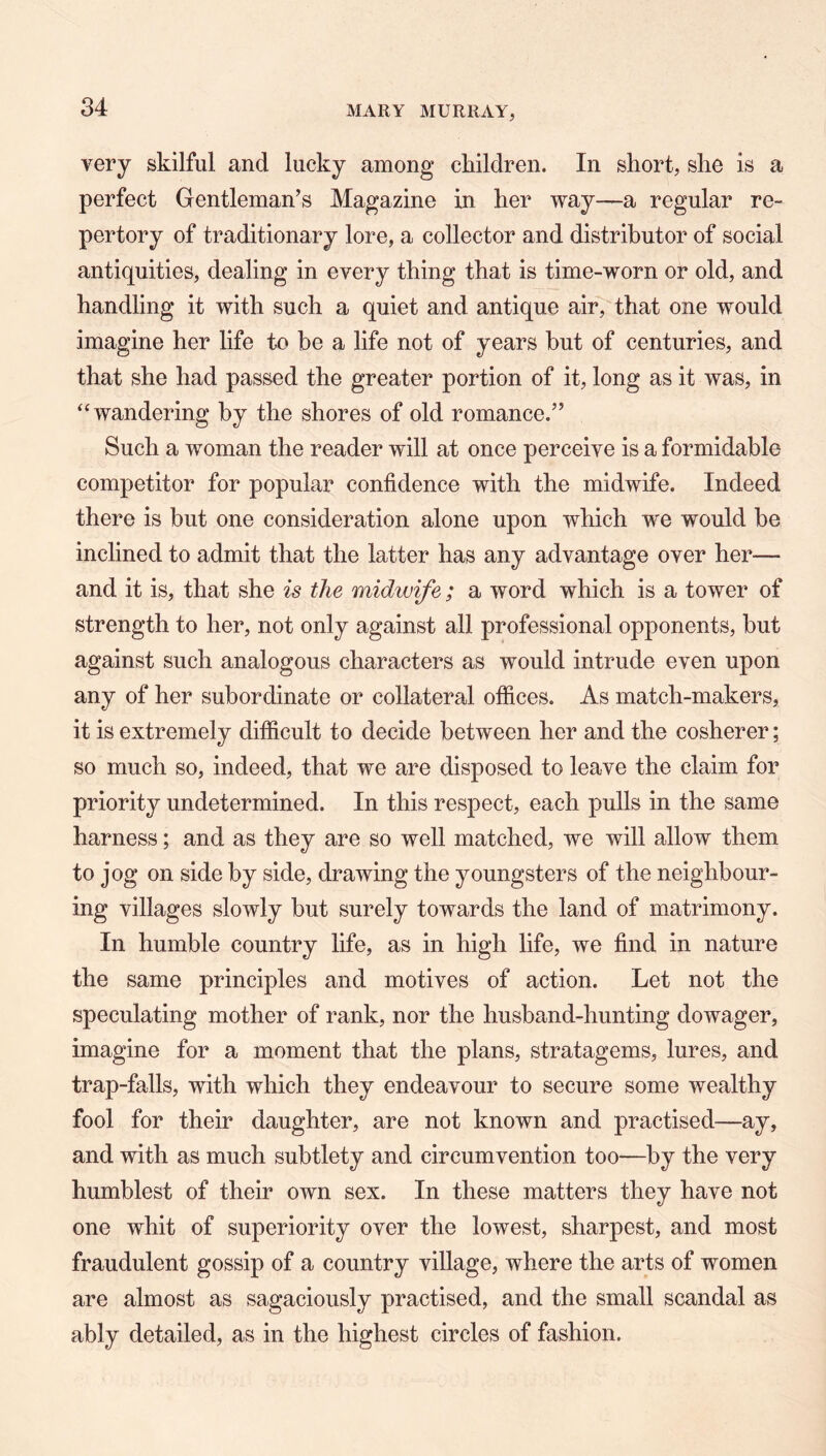 very skilful and lucky among children. In short, she is a perfect Gentleman’s Magazine in her way—a regular re- pertory of traditionary lore, a collector and distributor of social antiquities, dealing in every thing that is time-worn or old, and handling it with such a quiet and antique air, that one would imagine her life to be a life not of years but of centuries, and that she had passed the greater portion of it, long as it was, in ‘‘wandering by the shores of old romance,” Such a woman the reader will at once perceive is a formidable competitor for popular confidence with the midwife. Indeed there is but one consideration alone upon which we would he inclined to admit that the latter has any advantage over her— and it is, that she is the midwife; a word which is a tower of strength to her, not only against all professional opponents, but against such analogous characters as would intrude even upon any of her subordinate or collateral offices. As match-makers, it is extremely difficult to decide between her and the cosherer; so much so, indeed, that we are disposed to leave the claim for priority undetermined. In this respect, each pulls in the same harness; and as they are so well matched, we will allow them to jog on side by side, drawing the youngsters of the neighbour- ing villages slowly but surely towards the land of matrimony. In humble country life, as in high life, we find in nature the same principles and motives of action. Let not the speculating mother of rank, nor the husband-hunting dowager, imagine for a moment that the plans, stratagems, lures, and trap-falls, with which they endeavour to secure some wealthy fool for their daughter, are not known and practised—ay, and with as much subtlety and circumvention too—by the very humblest of their own sex. In these matters they have not one whit of superiority over the lowest, sharpest, and most fraudulent gossip of a country village, where the arts of women are almost as sagaciously practised, and the small scandal as ably detailed, as in the highest circles of fashion.