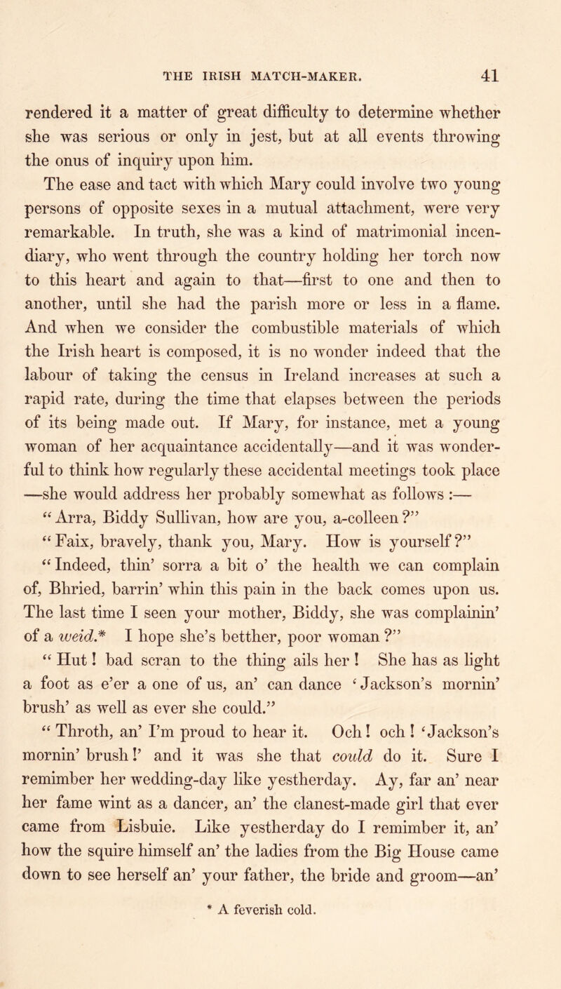 rendered it a matter of great difficulty to determine whether she was serious or only in jest, but at all events throwing the onus of inquiry upon him. The ease and tact with which Mary could involve two young persons of opposite sexes in a mutual attachment, were very remarkable. In truth, she was a kind of matrimonial incen- diary, who went through the country holding her torch now to this heart and again to that—first to one and then to another, until she had the parish more or less in a flame. And when we consider the combustible materials of which the Irish heart is composed, it is no wonder indeed that the labour of taking the census in Ireland increases at such a rapid rate, during the time that elapses between the periods of its being made out. If Mary, for instance, met a young woman of her acquaintance accidentally—and it was wonder- ful to think how regularly these accidental meetings took place —she would address her probably somewhat as follows :— ‘‘ Arra, Biddy Sullivan, how are you, a-colleen ‘‘Faix, bravely, thank you, Mary. How is yourself?” ‘‘ Indeed, thin’ sorra a bit o’ the health we can complain of, Bhried, barrin’ whin this pain in the back comes upon us. The last time I seen your mother, Biddy, she was complainin’ of a weid.^ I hope she’s betther, poor woman ?” “ Hut! bad scran to the thing ails her ! She has as light a foot as e’er a one of us, an’ can dance ‘Jackson’s mornin’ brush’ as well as ever she could.” “ Throth, an’ I’m proud to hear it. Och! och ! ‘Jackson’s mornin’ brush!’ and it was she that could do it. Sure I remimber her wedding-day like yestherday. Ay, far an’ near her fame wint as a dancer, an’ the clanest-made girl that ever came from Lisbuie. Like yestherday do I remimber it, an’ how the squire himself an’ the ladies from the Big House came down to see herself an’ your father, the bride and groom—an’ * A feverish cold.