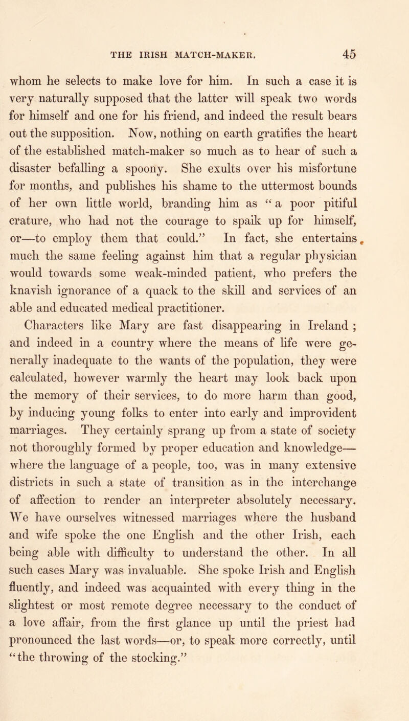 whom he selects to make love for him. In such a case it is very naturally supposed that the latter will speak two words for himself and one for his friend, and indeed the result bears out the supposition. JSTow, nothing on earth gratifies the heart of the established match-maker so much as to hear of such a disaster befalling a spoony. She exults over his misfortune for months, and publishes his shame to the uttermost bounds of her own little world, branding him as ‘‘a poor pitiful crature, who had not the courage to spaik up for himself, or—to employ them that could.” In fact, she entertains, much the same feeling against him that a regular physician would towards some weak-minded patient, who prefers the knavish ignorance of a quack to the skill and services of an able and educated medical practitioner. Characters like Mary are fast disappearing in Ireland ; and indeed in a country where the means of life were ge- nerally inadequate to the wants of the population, they were calculated, however warmly the heart may look back upon the memory of their services, to do more harm than good, by inducing young folks to enter into early and improvident marriages. They certainly sprang up from a state of society not thoroughly formed by proper education and knowledge— where the language of a people, too, was in many extensive districts in such a state of transition as in the interchange of affection to render an interpreter absolutely necessary. We have ourselves witnessed marriages where the husband and wife spoke the one English and the other Irish, each being able with difficulty to understand the other. In all such cases Mary was invaluable. She spoke Irish and English fluently, and indeed was acquainted with every thing in the slightest or most remote degree necessary to the conduct of a love affair, from the first glance up until the priest had pronounced the last words—or, to speak more correctly, until ‘‘the throwing of the stocking.”