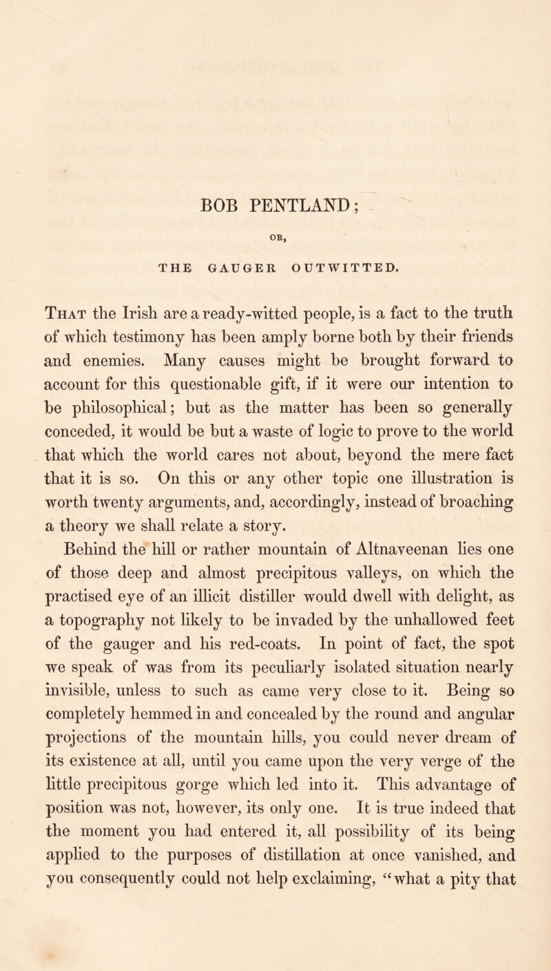 BOB PENTLAND; OR, THE GAUGER OUTWITTED. That the Irish are a ready-witted people, is a fact to the truth of which testimony has been amply borne both by their friends and enemies. Many causes might be brought forward to account for this questionable gift, if it were our intention to be philosophical; but as the matter has been so generally conceded, it would be but a waste of logic to prove to the world that which the world cares not about, beyond the mere fact that it is so. On this or any other topic one illustration is worth twenty arguments, and, accordingly, instead of broaching a theory we shall relate a story. Behind the hill or rather mountain of Altnaveenan lies one of those deep and almost precipitous valleys, on which the practised eye of an illicit distiller would dwell with delight, as a topography not likely to be invaded by the unhallowed feet of the gauger and his red-coats. In point of fact, the spot we speak of was from its peculiarly isolated situation nearly invisible, unless to such as came very close to it. Being so completely hemmed in and concealed by the round and angular projections of the mountain hills, you could never dream of its existence at all, until you came upon the very verge of the little precipitous gorge which led into it. This advantage of position was not, however, its only one. It is true indeed that the moment you had entered it, all possibility of its being applied to the purposes of distillation at once vanished, and you consequently could not help exclaiming, ‘^what a pity that