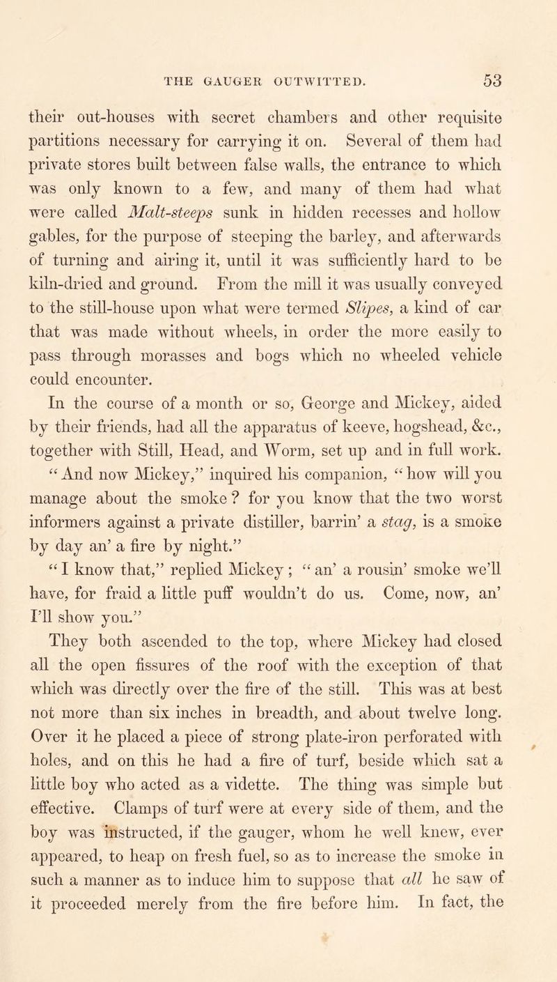 their out-houses with secret chambers and other requisite partitions necessary for carrying it on. Several of them had private stores built between false walls, the entrance to wliich was only known to a few, and many of them had what were called Malt-steeps sunk in hidden recesses and hollow gables, for the purpose of steeping the barley, and afterwards of turning and airing it, until it was sufficiently hard to be kiln-dried and ground. From the mill it was usually conveyed to the still-house upon what were termed Slipes, a kind of car that was made without wheels, in order the more easily to pass through morasses and bogs which no wheeled vehicle could encounter. In the course of a month or so, George and Mickey, aided by their friends, had all the apparatus of keeve, hogshead, &c., together with Still, Head, and Worm, set up and in full work. And now Mickey,” inquired his companion, how will you manage about the smoke ? for you know that the two worst informers against a private distiller, barrin’ a stag, is a smoke by day an’ a fire by night.” I know that,” rephed Mickey ; “ an’ a rousin’ smoke we’ll have, for fraid a little puff wouldn’t do us. Come, now, an’ I’ll show you.” They both ascended to the top, where Mickey had closed all the open fissures of the roof with the exception of that which was directly over the fire of the still. This was at best not more than six inches in breadth, and about twelve long. Over it he placed a piece of strong plate-iron perforated with holes, and on this he had a fire of turf, beside which sat a little boy who acted as a vidette. The thing was simple but effective. Clamps of turf were at every side of them, and the boy was instructed, if the gauger, whom he well knew, ever appeared, to heap on fresh fuel, so as to increase the smoke in such a manner as to induce him to suppose that all he saw of it proceeded merely from the fire before him. In fact, the