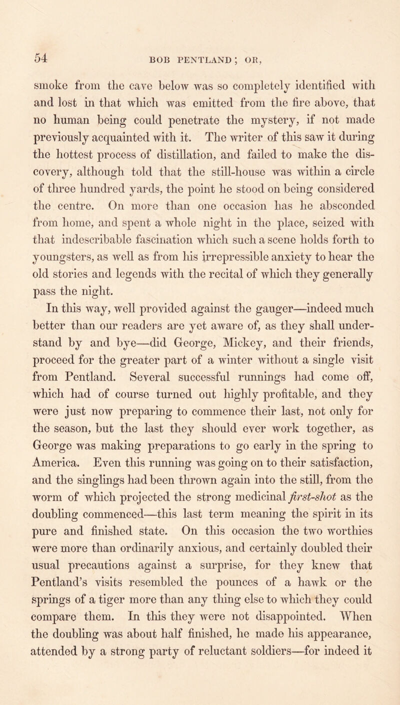 smoke from the cave below was so completely identified with and lost hi that which was emitted from the fire above, that no human being could penetrate the mystery, if not made previously acquainted with it. The writer of this saw it during the hottest process of distillation, and failed to make the dis- covery, although told that the still-house was within a circle of three hundred yards, the point he stood on being considered the centre. On more than one occasion has he absconded from home, and spent a whole night in the place, seized with that indescribable fascination which such a scene holds forth to youngsters, as well as from his irrepressible anxiety to hear the old stories and legends with the recital of which they generally pass the night. In this way, well provided against the gauger—indeed much better than our readers are yet aware of, as they shall under- stand by and bye—did George, Mickey, and their friends, proceed for the greater part of a winter without a single visit from Pentland. Several successful runnings had come otf, which had of course turned out highly profitable, and they were just now preparing to commence their last, not only for the season, but the last they should ever work together, as George was making preparations to go early in the spring to America. Even this running was going on to their satisfaction, and the singlings had been thrown again into the still, from the worm of which projected the strong medicinal first-shot as the doubling commenced—this last term meaning the spirit in its pure and finished state. On this occasion the two worthies were more than ordinarily anxious, and certainly doubled their usual precautions against a surprise, for they knew that Pentland’s visits resembled the pounces of a hawk or the springs of a tiger more than any thing else to which they could compare them. In this they were not disappointed. When the doubling was about half finished, he made his appearance, attended by a strong party of reluctant soldiers—for indeed it